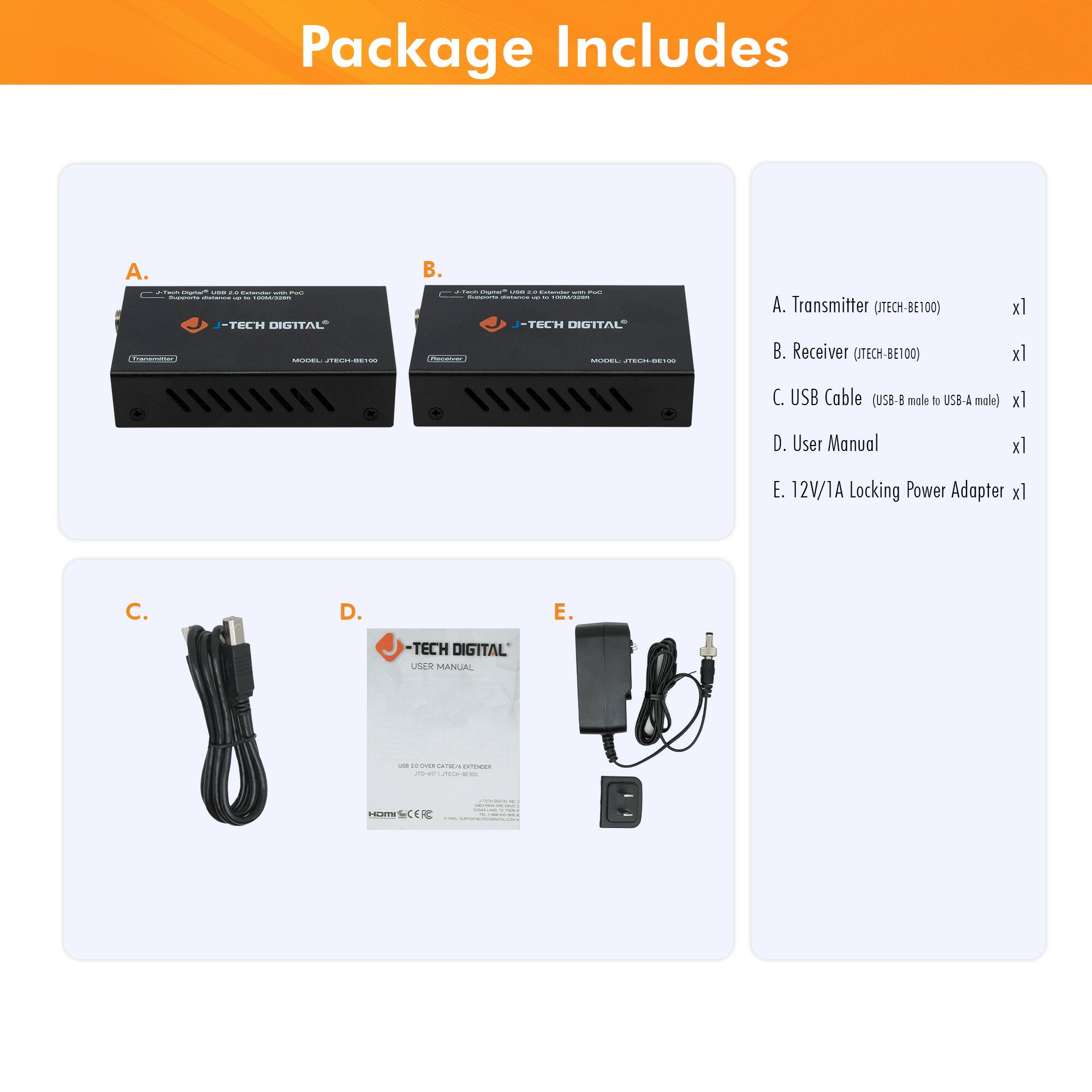 Package Includes

A. Transmitter (ITECH-BE100) x1  
B. Receiver (ITECH-BE100) x1  
C. USB Cable (USB-B male to USB-A male) x1  
D. User Manual x1  
E. 12V/1A Locking Power Adapter x1  

- J-TECH DIGITAL  
- J-TECH DIGITAL  
- USB CABLE  
- USER MANUAL  
- 12V/1A Locking Power Adapter
