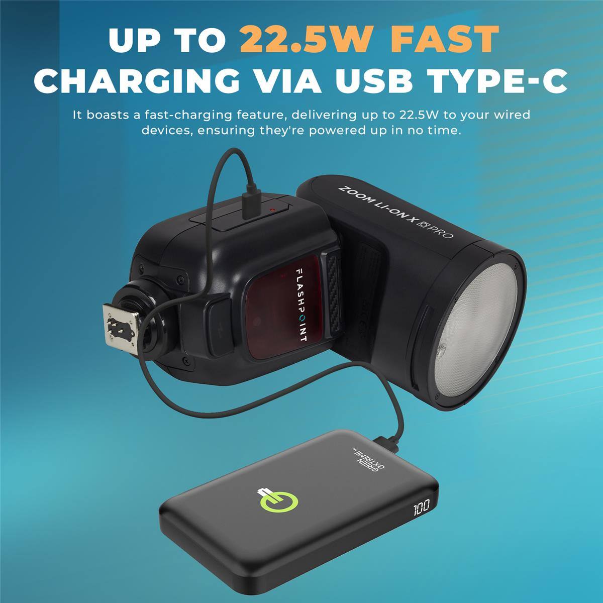 UP TO 22.5W FAST CHARGING VIA USB TYPE-C

It boasts a fast-charging feature, delivering up to 22.5W to your wired devices, ensuring they're powered up in no time.

FLASHPOINT
ZOOM LI-ON X PRO
extreme.com
GREEN 100