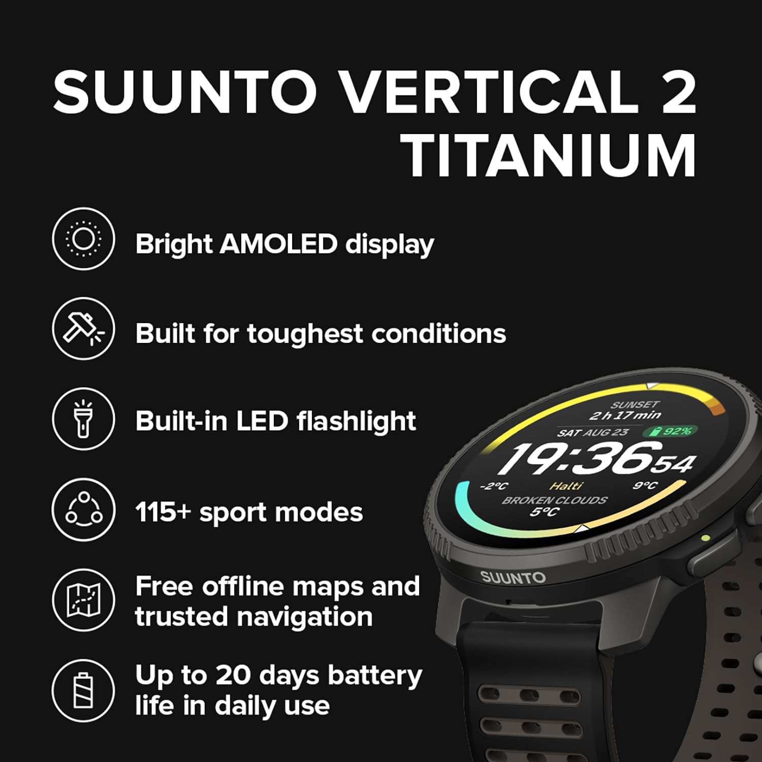 SUUNTO VERTICAL 2 TITANIUM  
Bright AMOLED display  
Built for toughest conditions  
Built-in LED flashlight  
115+ sport modes  
Free offline maps and trusted navigation  
Up to 20 days battery life in daily use  

SAT AUG 25  
19:36:54  
-2°C  
Halti  
9°C  
BROKEN CLOUDS
