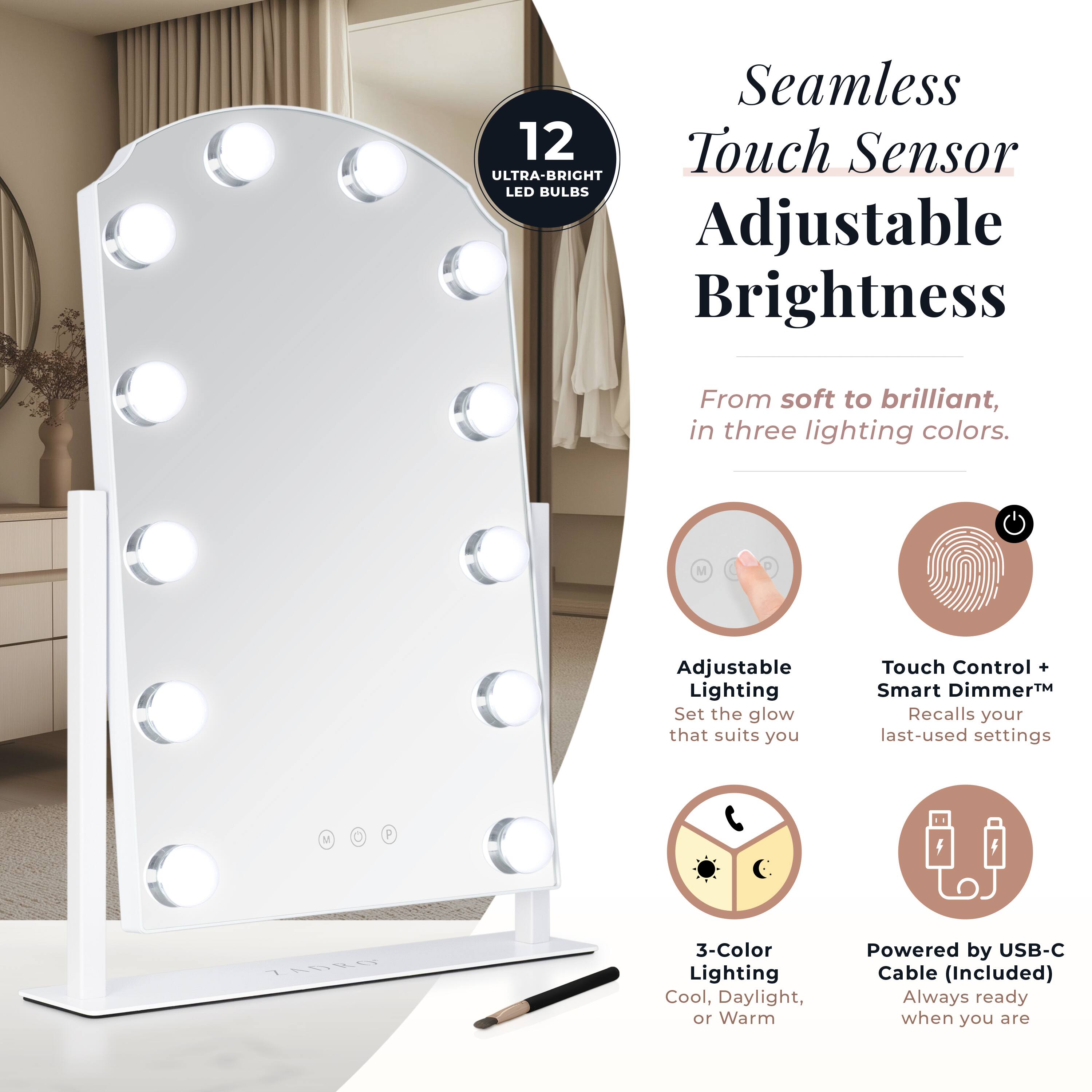 Seamless Touch Sensor Adjustable Brightness

12 Ultra-Bright LED Bulbs

From soft to brilliant, in three lighting colors.

Adjustable Lighting
Set the glow that suits you

Touch Control + Smart Dimmer™
Recalls your last-used settings

3-Color Lighting
Cool, Daylight, or Warm

Powered by USB-C Cable (Included)
Always ready when you are