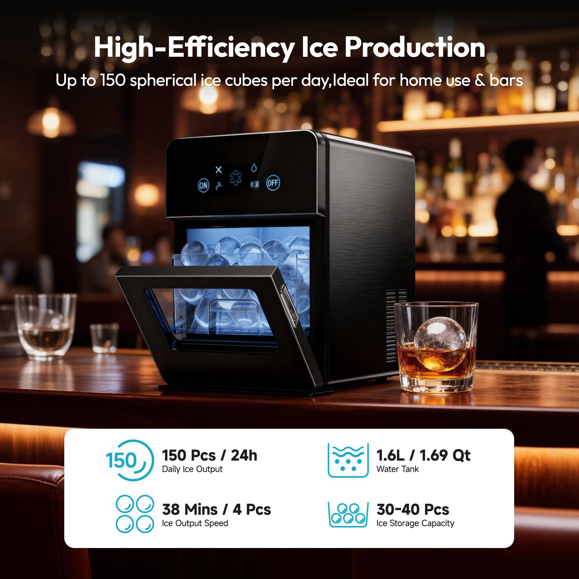 High-Efficiency Ice Production  
Up to 150 spherical ice cubes per day, ideal for home use & bars  

- 150 Pcs / 24h Daily Ice Output  
- 38 Mins / 4 Pcs Ice Output Speed  
- 1.6L / 1.69 Qt Water Tank  
- 30-40 Pcs Ice Storage Capacity