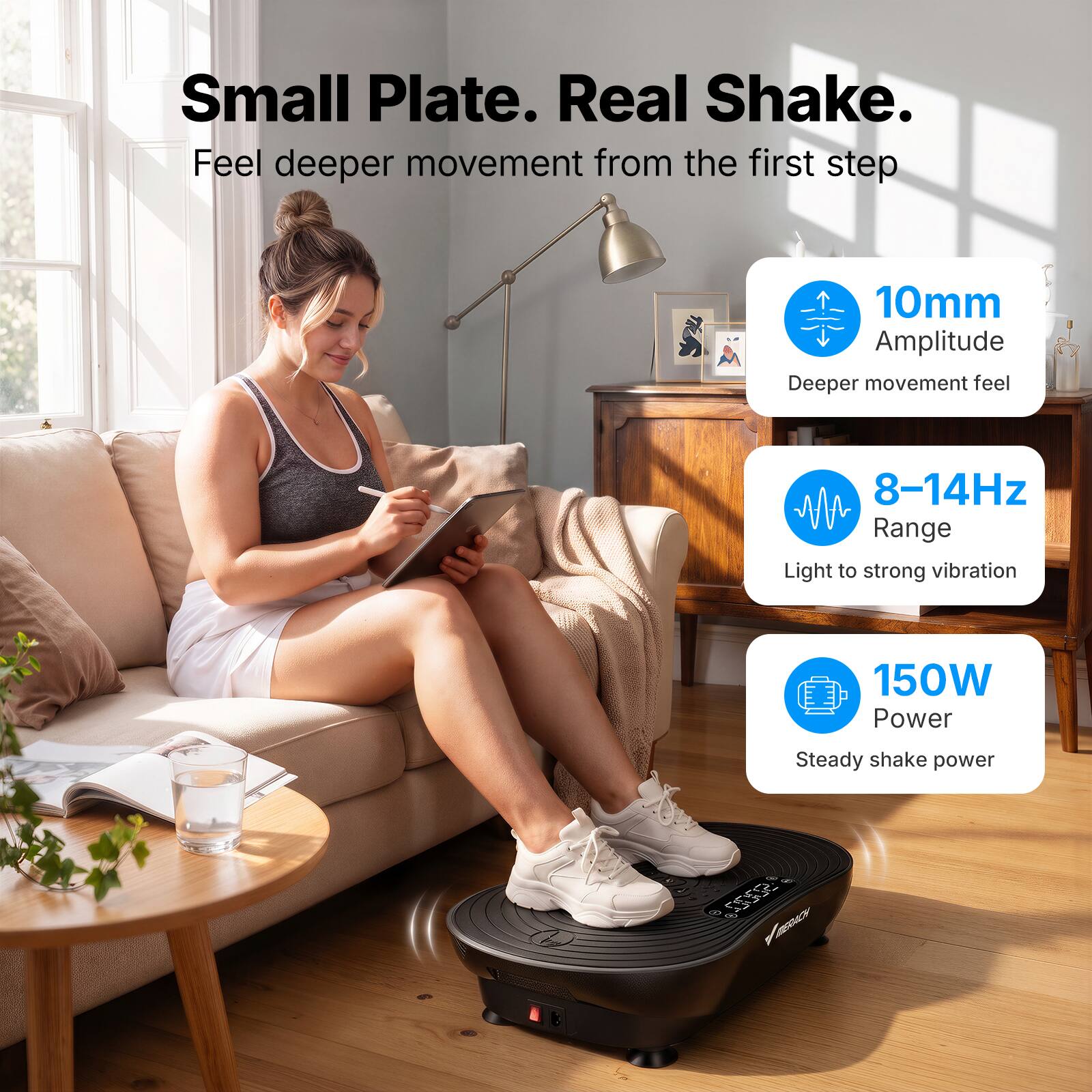 Small Plate. Real Shake.  
Feel deeper movement from the first step

- 10mm Amplitude  
  Deeper movement feel

- 8-14Hz Range  
  Light to strong vibration

- 150W Power  
  Steady shake power