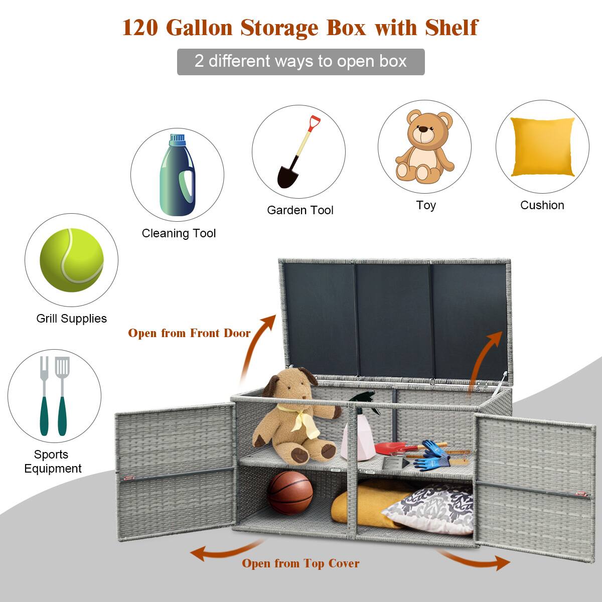120 Gallon Storage Box with Shelf  
2 different ways to open box  

- Cleaning Tool  
- Garden Tool  
- Toy  
- Cushion  
- Grill Supplies  
- Sports Equipment  

Open from Front Door  
Open from Top Cover
