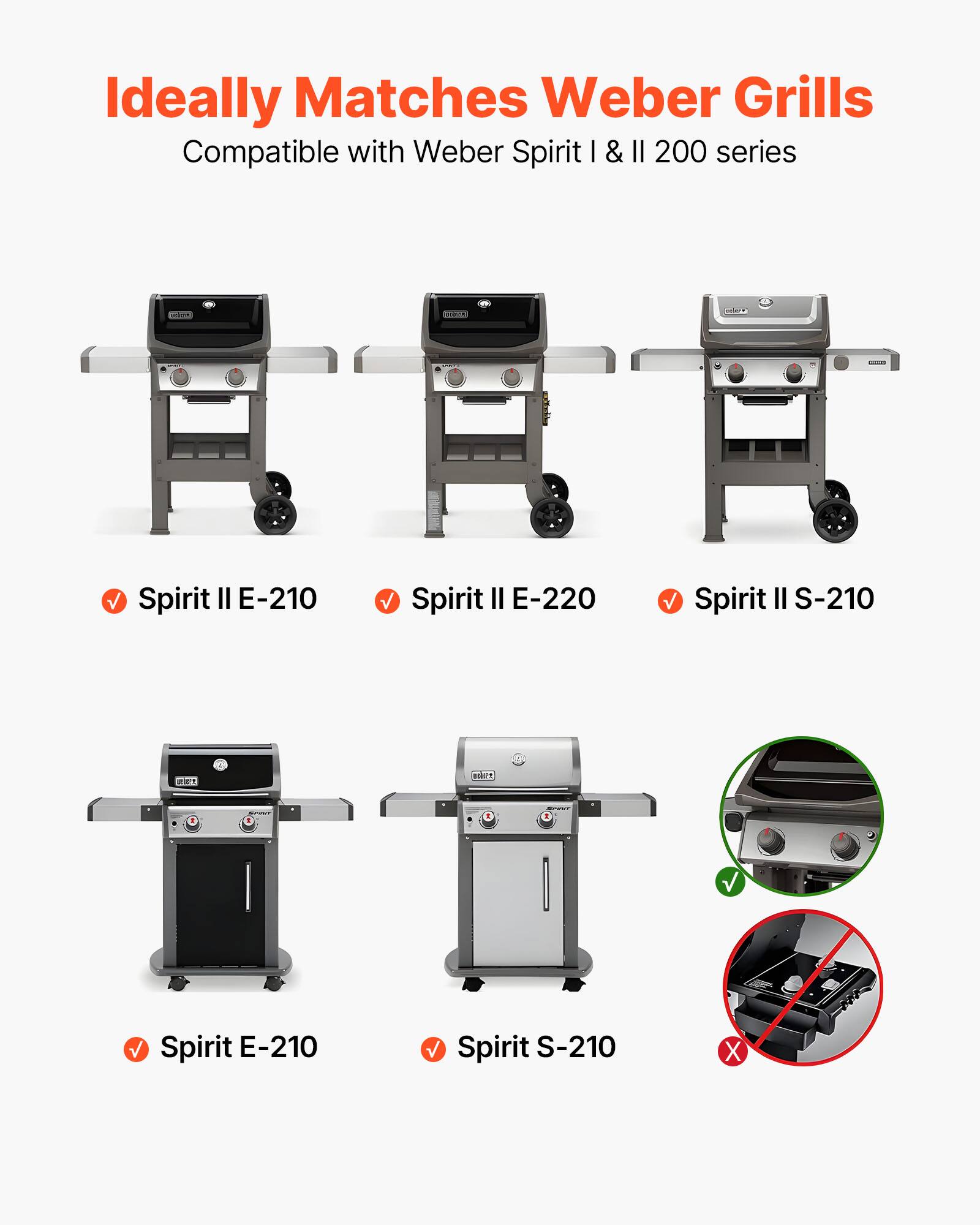 Ideally Matches Weber Grills  
Compatible with Weber Spirit I & II 200 series  

✓ Spirit II E-210  
✓ Spirit II E-220  
✓ Spirit II S-210  

✓ Spirit E-210  
✓ Spirit S-210  

✓  
✗