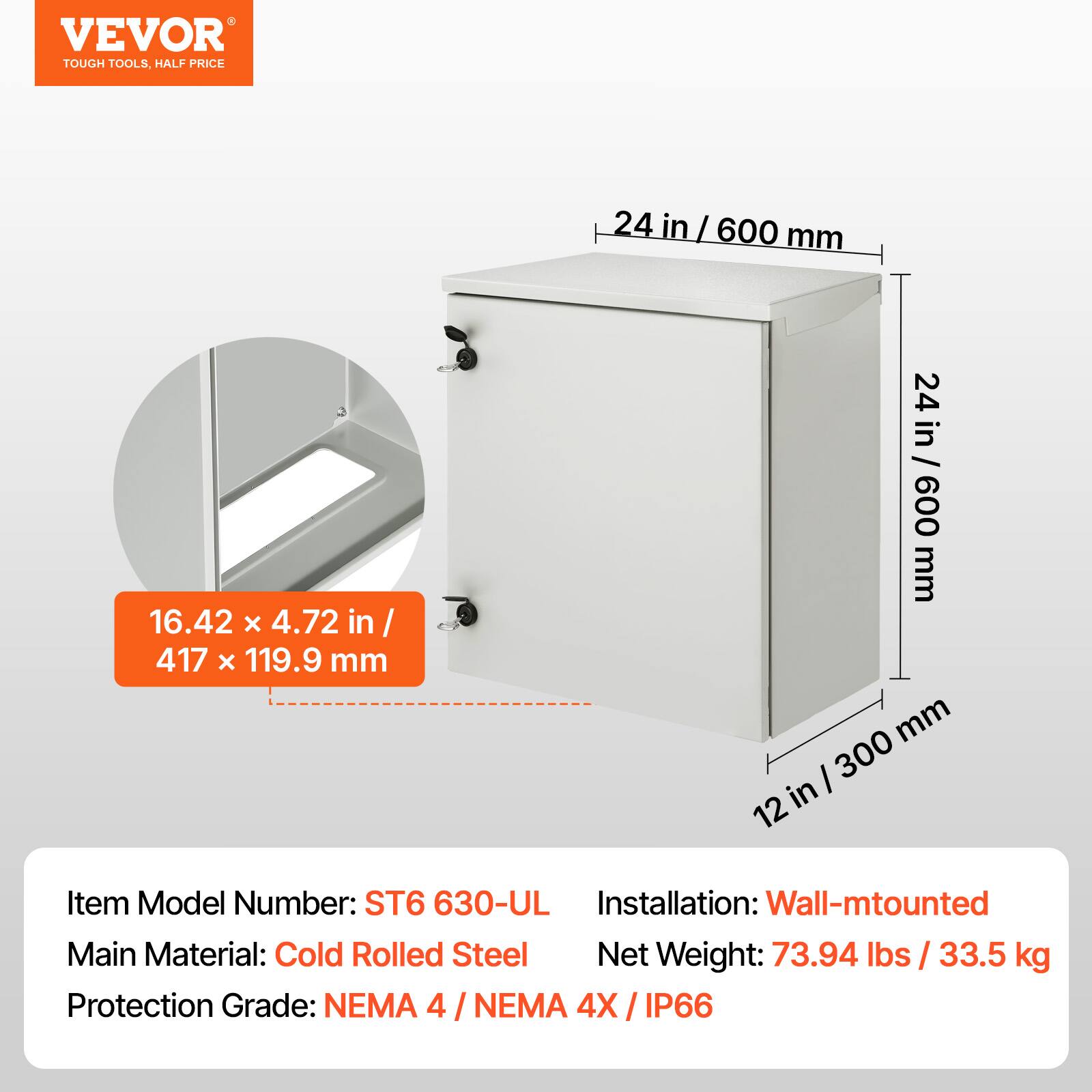 VEVOR TOUGH TOOLS, HALF PRICE

24 in / 600 mm

16.42 x 4.72 in / 417 x 119.9 mm

12 in / 300 mm

Item Model Number: ST6 630-ULA

Installation: Wall-mounted

Main Material: Cold Rolled Steel

Net Weight: 73.94 lbs / 33.5 kg

Protection Grade: NEMA 4 / NEMA 4X / IP66