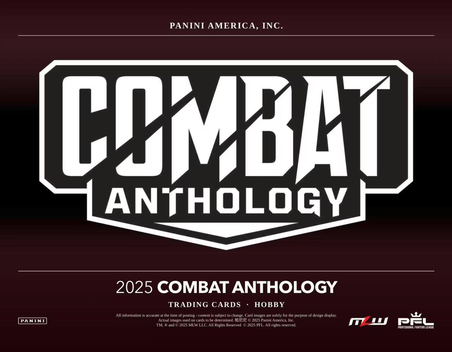 PANINI AMERICA, INC.

COMBAT ANTHOLOGY

2025 COMBAT ANTHOLOGY  
TRADING CARDS • HOBBY

All information is accurate at the time of posting - content is subject to change. Card images are solely for the purpose of design display. Actual images used on cards to be determined.

© 2025 Panini America, Inc.  
© 2025 MLW LLC. All Rights Reserved.  
© 2025 PFL. All rights reserved.

PANINI  
MLW  
PFL