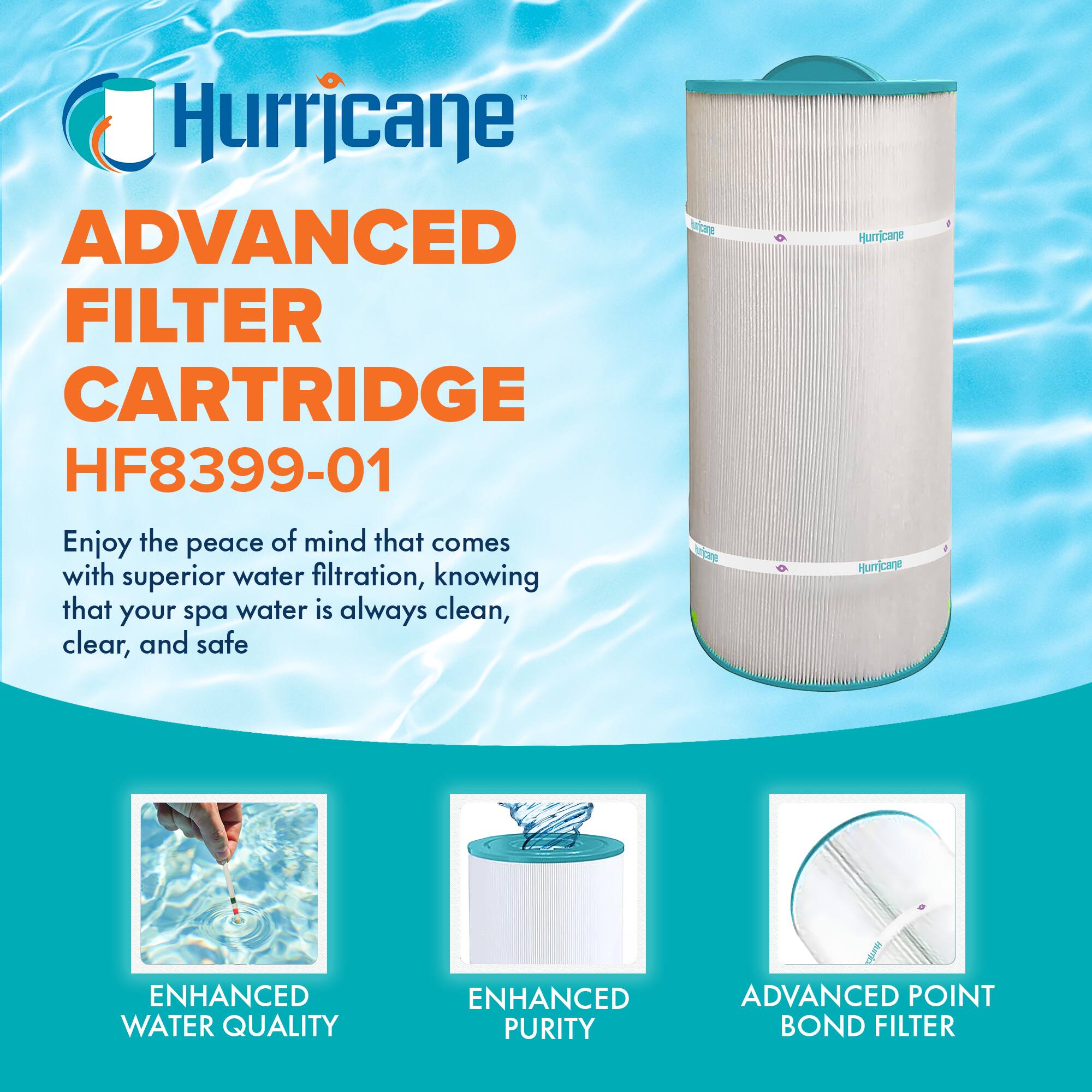 Hurricane  
ADVANCED FILTER CARTRIDGE  
HF8399-01  

Enjoy the peace of mind that comes with superior water filtration, knowing that your spa water is always clean, clear, and safe  

ENHANCED WATER QUALITY  
ENHANCED PURITY  
ADVANCED POINT BOND FILTER