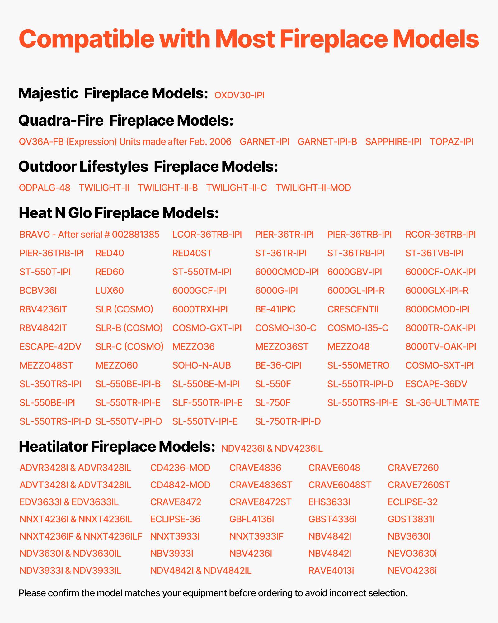 Compatible with Most Fireplace Models

**Majestic Fireplace Models:**
- OXDV30-IPI
- GARNET-IPI
- GARNET-IPI-B
- SAPPHIRE-IPI
- TOPAZ-IPI

**Quadra-Fire Fireplace Models:**
- QV36A-FB (Expression) Units made after Feb. 2006
- GARNET-IPI
- GARNET-IPI-B
- SAPPHIRE-IPI
- TOPAZ-IPI
- TWILIGHT-II-C
- TWILIGHT-II-MOD

**Outdoor Lifestyles Fireplace Models:**
- ODPALG-48
- TWILIGHT-II
- TWILIGHT-II-B
- TWILIGHT-II-C
- TWILIGHT-II-MOD

**Heat N Glo Fireplace Models:**
- BRAVO - After serial # 002881385
- LCOR-36TRB-IPI
- PIER-36TR-IPI
- PIER-36TRB-IPI
- RCOR-36TRB-IPI
- PIER-36TRB-IPI
- RED40
-