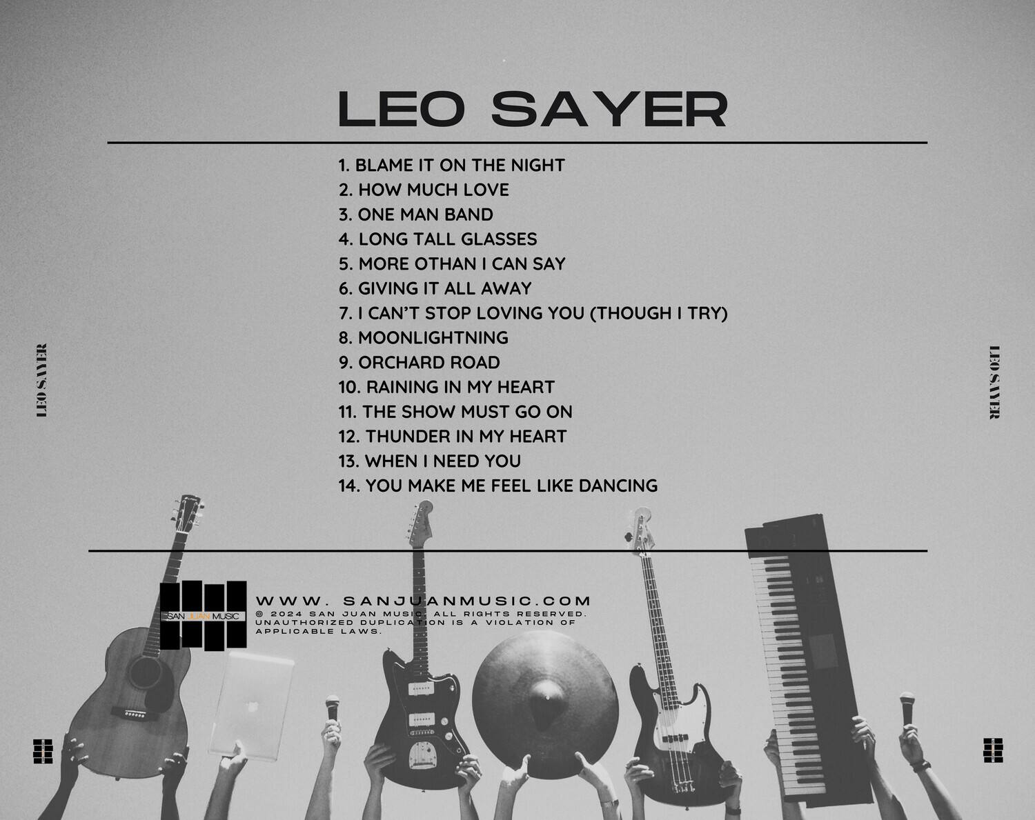 LEO SAYER

1. BLAME IT ON THE NIGHT  
2. HOW MUCH LOVE  
3. ONE MAN BAND  
4. LONG TALL GLASSES  
5. MORE THAN I CAN SAY  
6. GIVING IT ALL AWAY  
7. I CAN'T STOP LOVING YOU (THOUGH I TRY)  
8. MOONLIGHTNING  
9. ORCHARD ROAD  
10. RAINING IN MY HEART  
11. THE SHOW MUST GO ON  
12. THUNDER IN MY HEART  
13. WHEN I NEED YOU  
14. YOU MAKE ME FEEL LIKE DANCING  

www.SANJUANMUSIC.COM  
© 2024 SAN JUAN MUSIC ALL RIGHTS RESERVED.  
UNAUTHORIZED DUPLICATION IS A VIOLATION OF APPLICABLE LAWS.