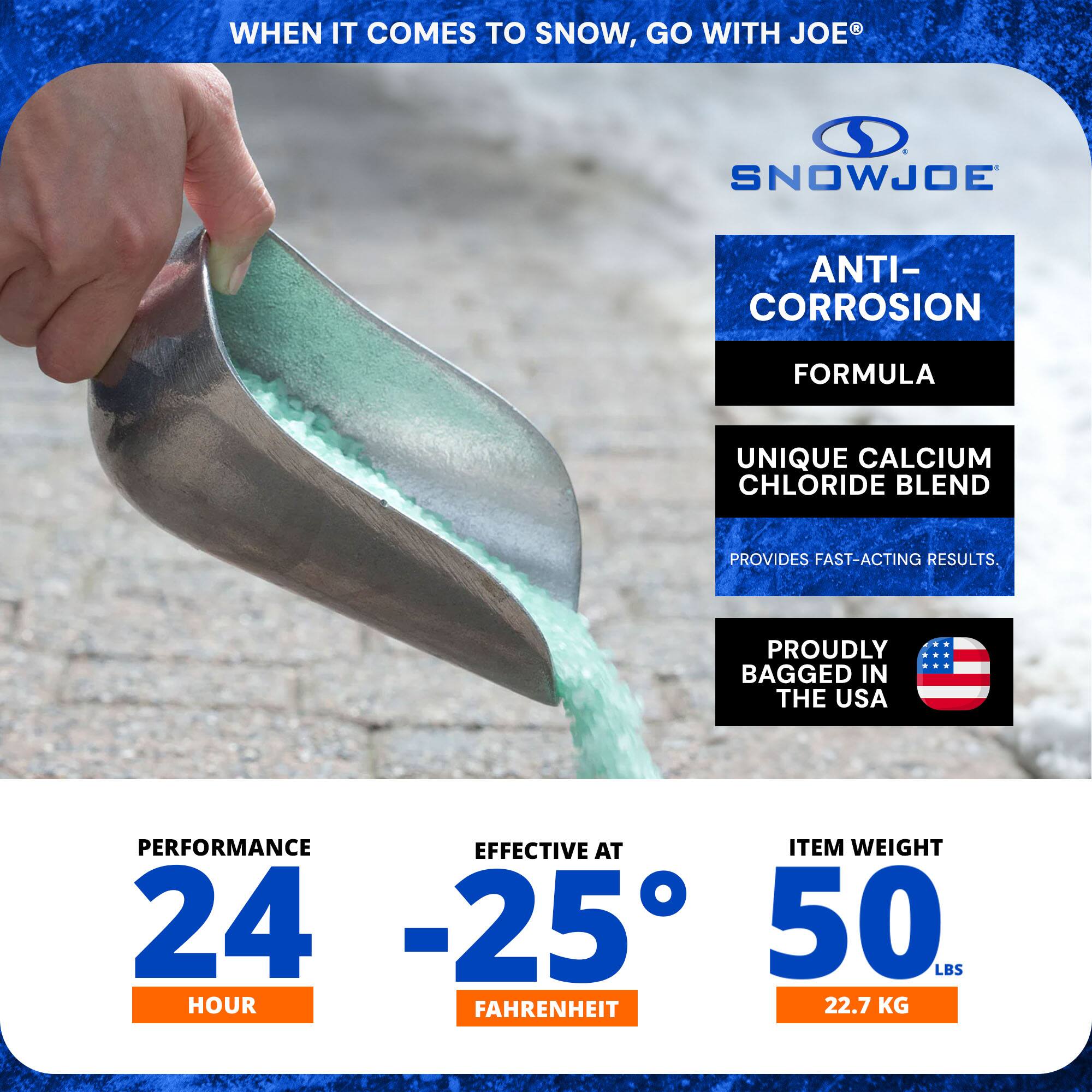 WHEN IT COMES TO SNOW, GO WITH JOE®

SNOWJOE

ANTI-CORROSION FORMULA
UNIQUE CALCIUM CHLORIDE BLEND
PROVIDES FAST-ACTING RESULTS.

PROUDLY BAGGED IN THE USA

PERFORMANCE 24 HOUR
EFFECTIVE AT -25° FAHRENHEIT
ITEM WEIGHT 50 LBS (22.7 KG)