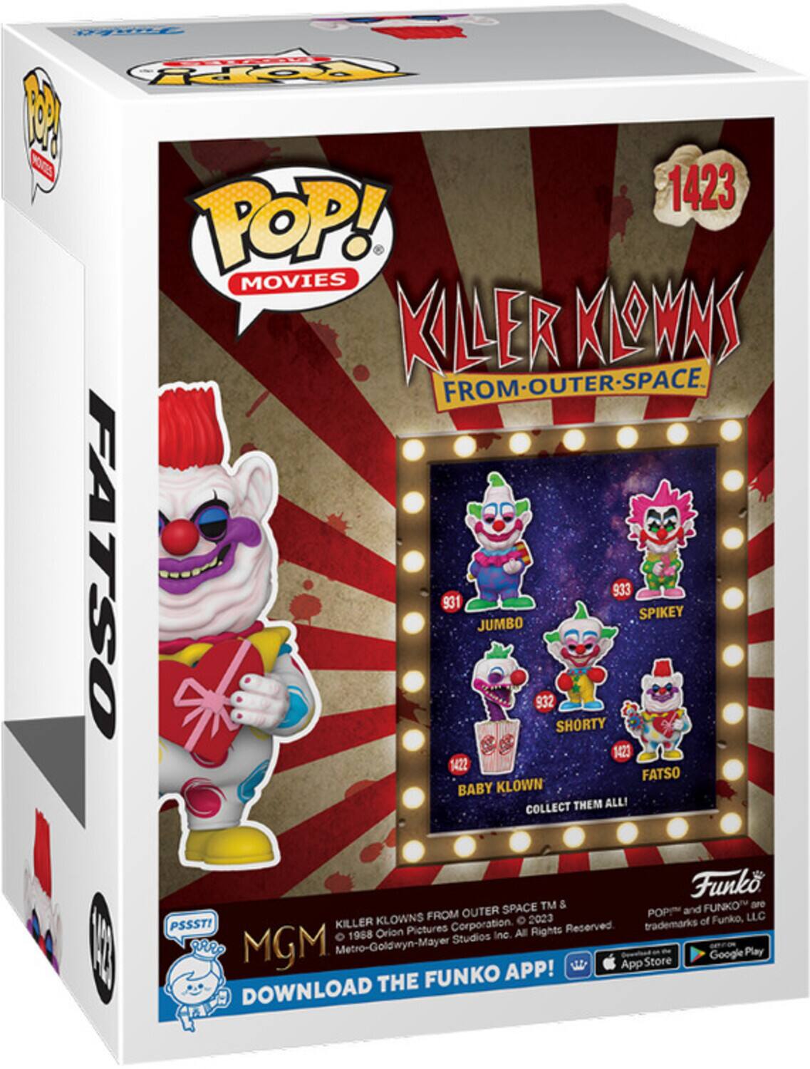 **POP! MOVIES**

**KILLER KLOWNS FROM OUTER SPACE**

**FATSO**

**1423**

**JUMBO 931**

**SPIKEY 933**

**SHORTY 932**

**BABY KLOWN 1423**

**COLLECT THEM ALL!**

**PSSST!**

**MGM**

**KILLER KLOWNS FROM OUTER SPACE™ & POP!™ and FUNKO™ are trademarks of Funko, LLC.**

**© 1988 Orion Pictures Corporation. © 2023 Metro-Goldwyn-Mayer Studios Inc. All Rights Reserved.**

**DOWNLOAD THE FUNKO APP!**

**App Store**

**Google Play**