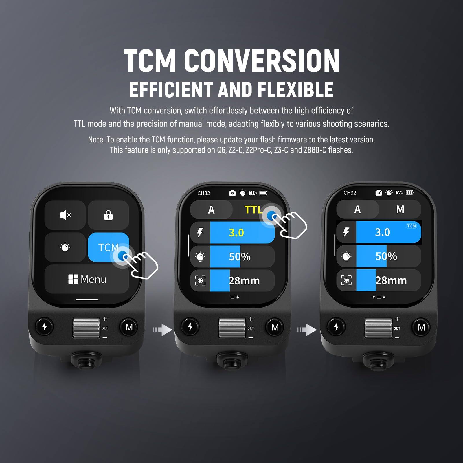 TCM CONVERSION  
EFFICIENT AND FLEXIBLE  

With TCM conversion, switch effortlessly between the high efficiency of TTL mode and the precision of manual mode, adapting flexibly to various shooting scenarios.  

Note: To enable the TCM function, please update your flash firmware to the latest version. This feature is only supported on Q6, Z2-C, Z2Pro-C, Z3-C and Z880-C flashes.  

CH32  
A  
TCM 3.0  
50%  
28mm  

CH32  
A  
TTL  

CH32  
M  
TCM 3.0  
50%  
28mm