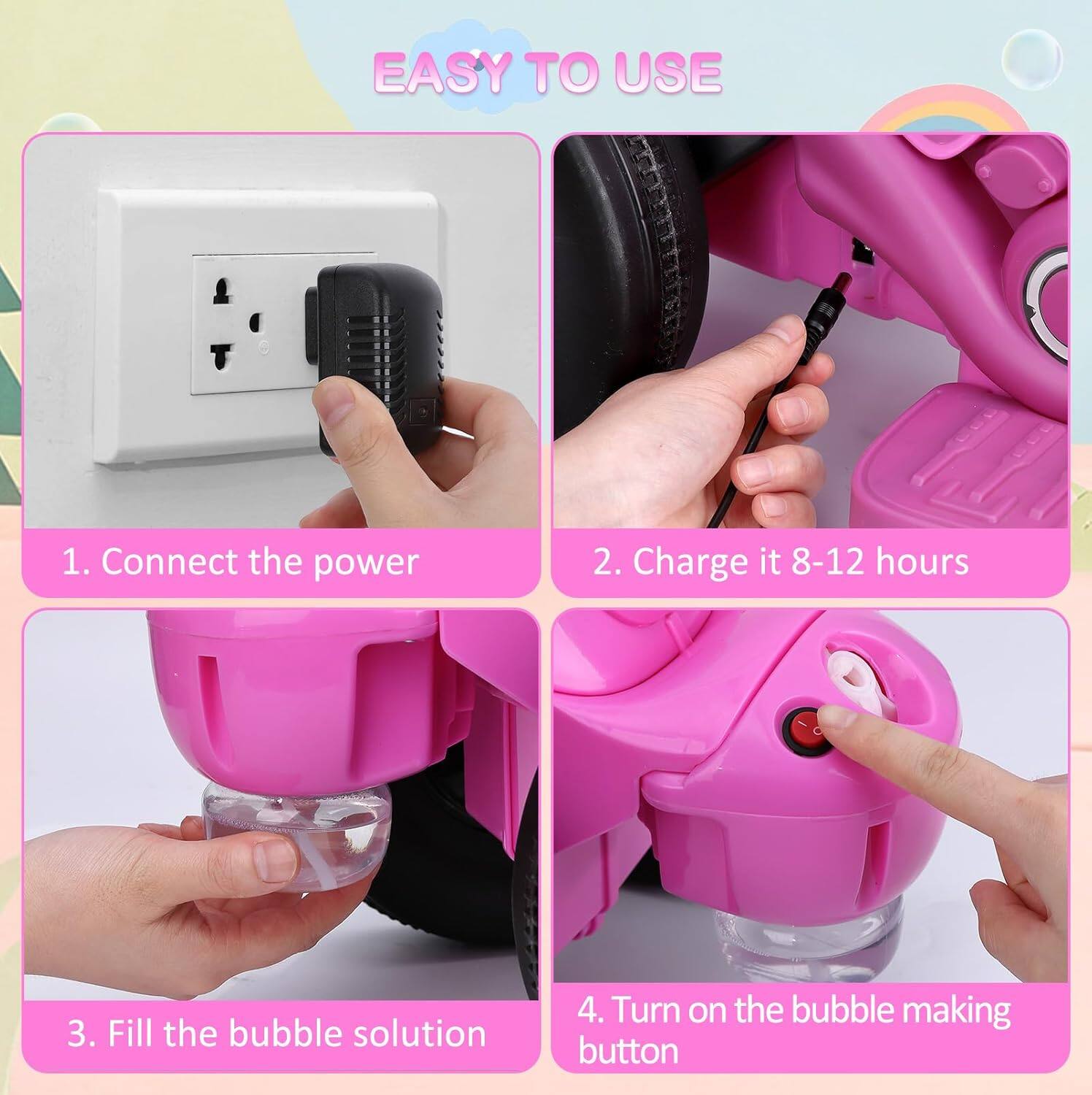 EASY TO USE

1. Connect the power
2. Charge it 8-12 hours
3. Fill the bubble solution
4. Turn on the bubble making button