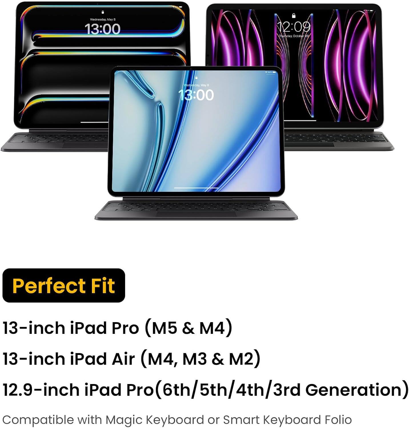 Wednesday, May 5 13:00  
12:09 Thursday October 10  
Wednesday May 6 8 13:00  
Perfect Fit  
13-inch iPad Pro (M5 & M4)  
13-inch iPad Air (M4, M3 & M2)  
12.9-inch iPad Pro (6th/5th/4th/3rd Generation)  
Compatible with Magic Keyboard or Smart Keyboard Folio