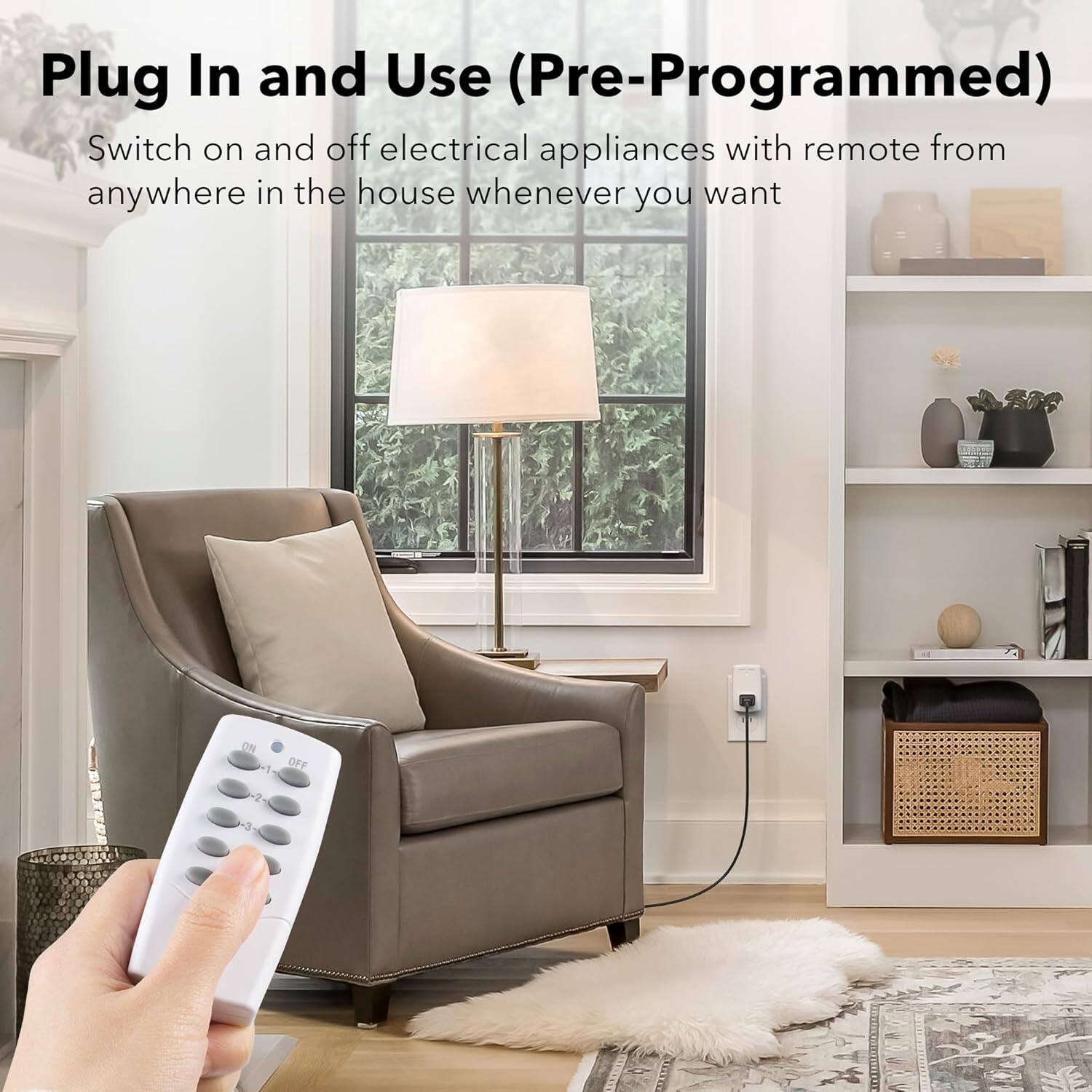 Plug In and Use (Pre-Programmed)

Switch on and off electrical appliances with remote from anywhere in the house whenever you want