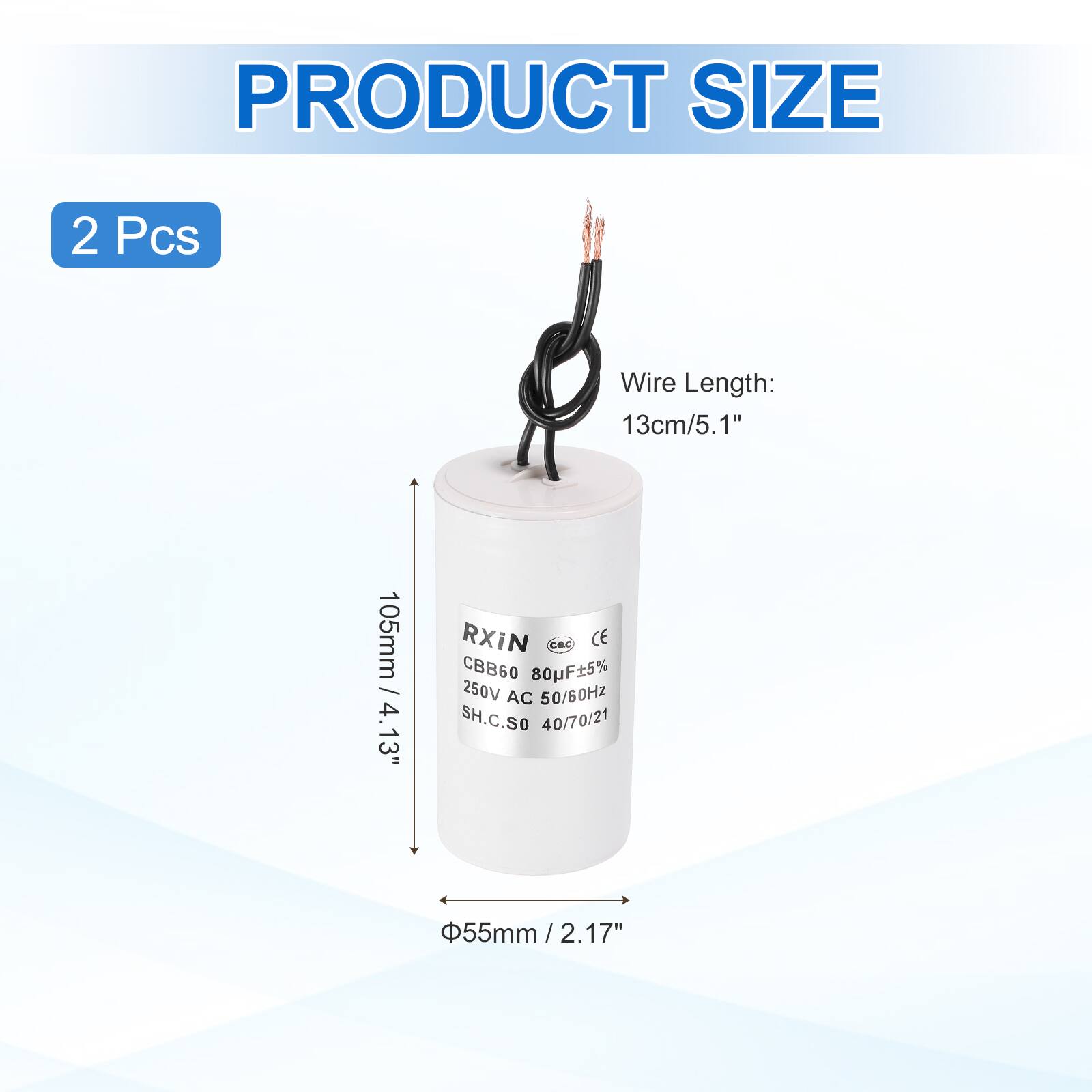 PRODUCT SIZE  
2 Pcs  
Wire Length: 13cm/5.1"  
RXIN  
CBB60 80uF±5% 250V AC 50/60Hz  
SH.C.SO 40/70/21  
105mm / 4.13"  
Φ55mm / 2.17"