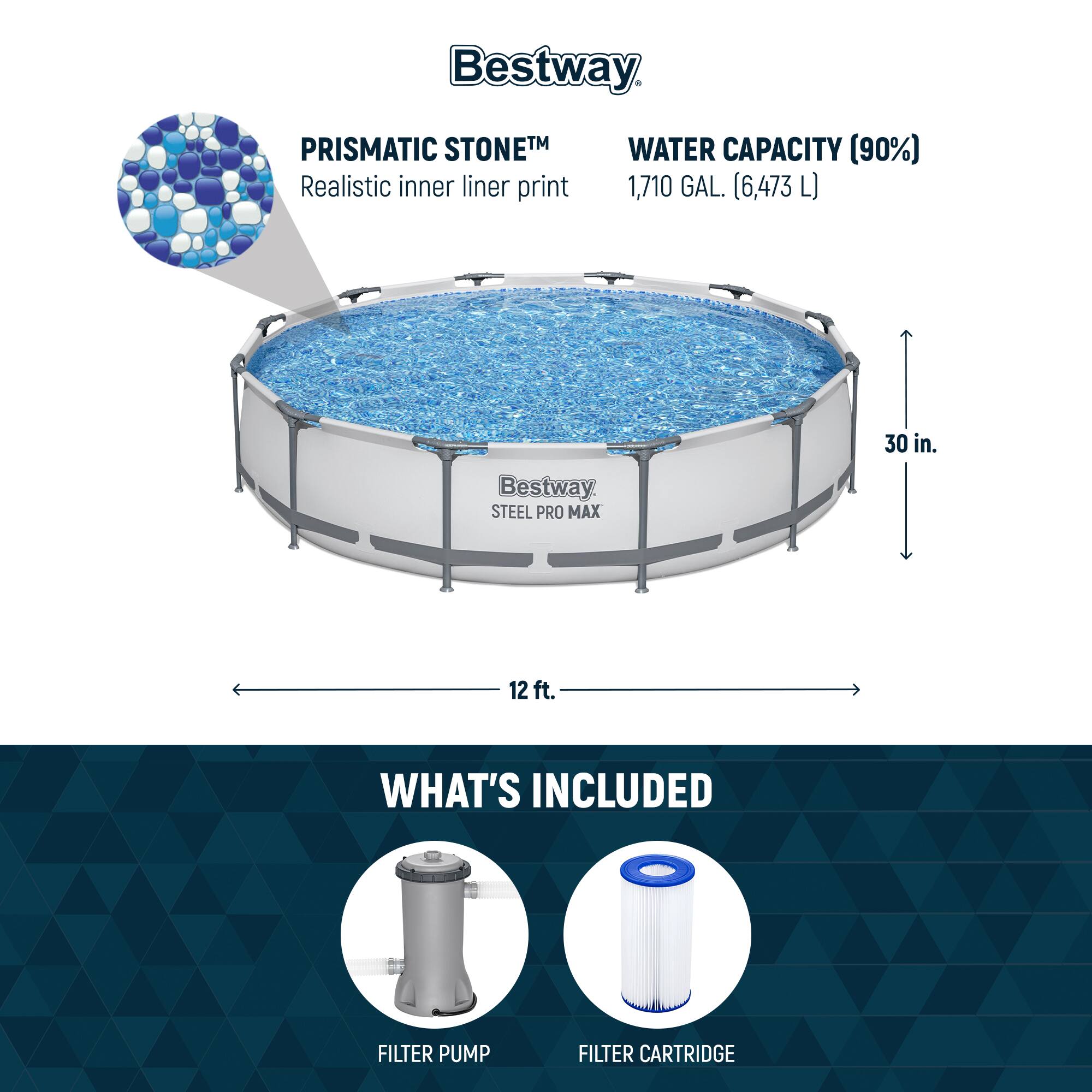 Bestway PRISMATIC STONETM  
Realistic inner liner print

WATER CAPACITY (90%)  
1,710 GAL. (6,473 L)

Bestway STEEL PRO MAX  
30 in.  
12 ft.

WHAT'S INCLUDED  
FILTER PUMP  
FILTER CARTRIDGE