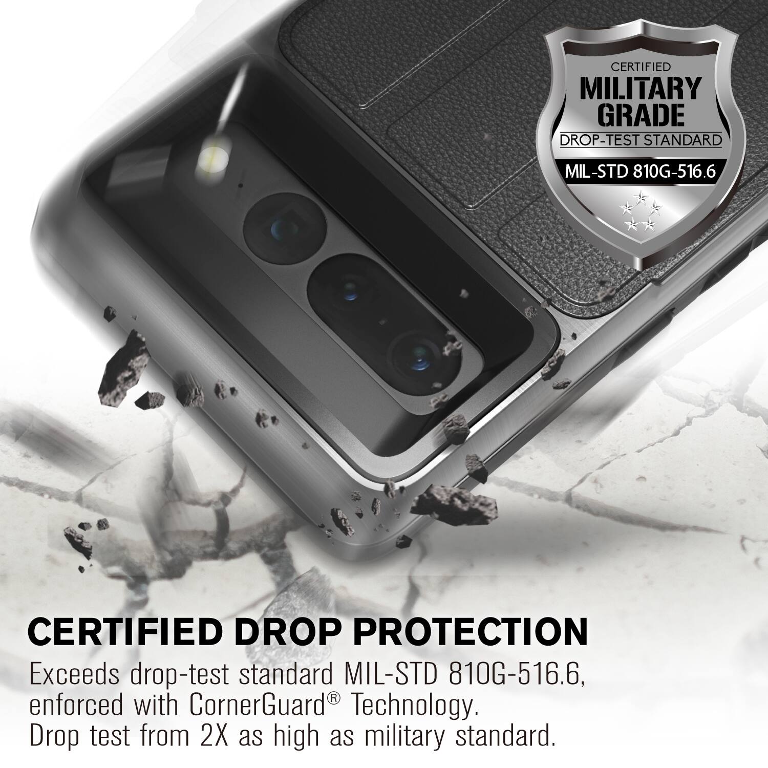CERTIFIED MILITARY GRADE DROP-TEST STANDARD MIL-STD 810G-516.6

CERTIFIED DROP PROTECTION
Exceeds drop-test standard MIL-STD 810G-516.6, enforced with CornerGuard Technology. Drop test from 2X as high as military standard.