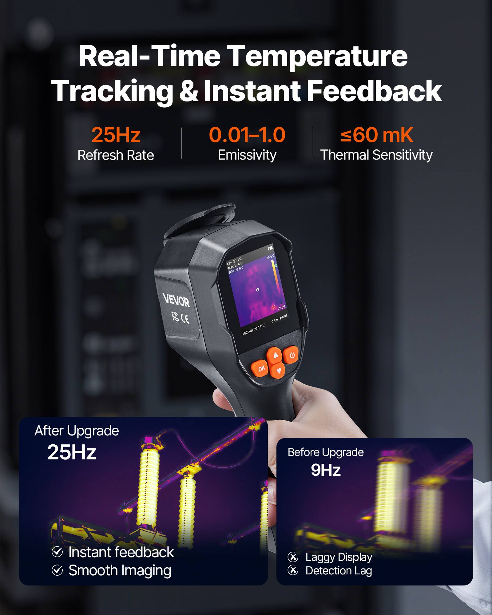 Real-Time Temperature Tracking & Instant Feedback  
25Hz  
0.01-1.0  
≤60 mK  
Refresh Rate  
Emissivity  
Thermal Sensitivity  

VEVOR  
CE  

After Upgrade  
25Hz  
Instant feedback  
Smooth Imaging  

Before Upgrade  
9Hz  
Laggy Display  
Detection Lag
