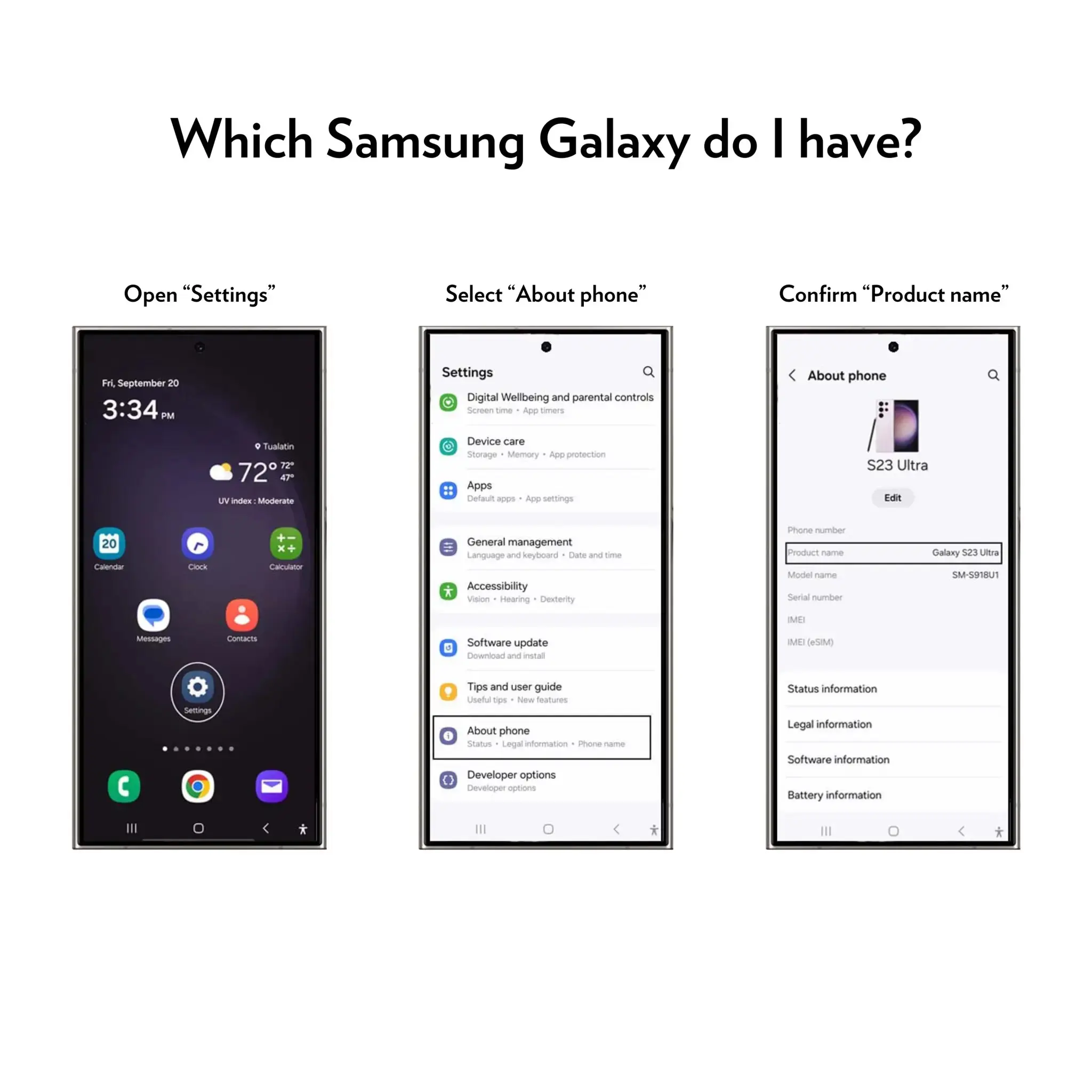 Which Samsung Galaxy do I have?

Open "Settings"
Select "About phone"
Confirm "Product name"

Fri, September 20 3:34PM

Settings
Digital Wellbeing and parental controls
Screen time
App timers
Device care
Storage
Memory
App protection
Apps
Default apps
App settings
General management
Language and keyboard
Date and time
Accessibility
Vision
Hearing
Dexterity
Phone number
Product name
Model name
Serial number
Galaxy S23 Ultra
SM-S918U1
MB
Messages
Contacts
Software update
0
Download and install
MEI (eSIM)
Settings
Tips and user guide
Useful tips
New features
About phone
Status
Legal information
Phone name
Developer options
Developer options
Status information
Legal information
Software information
Battery information