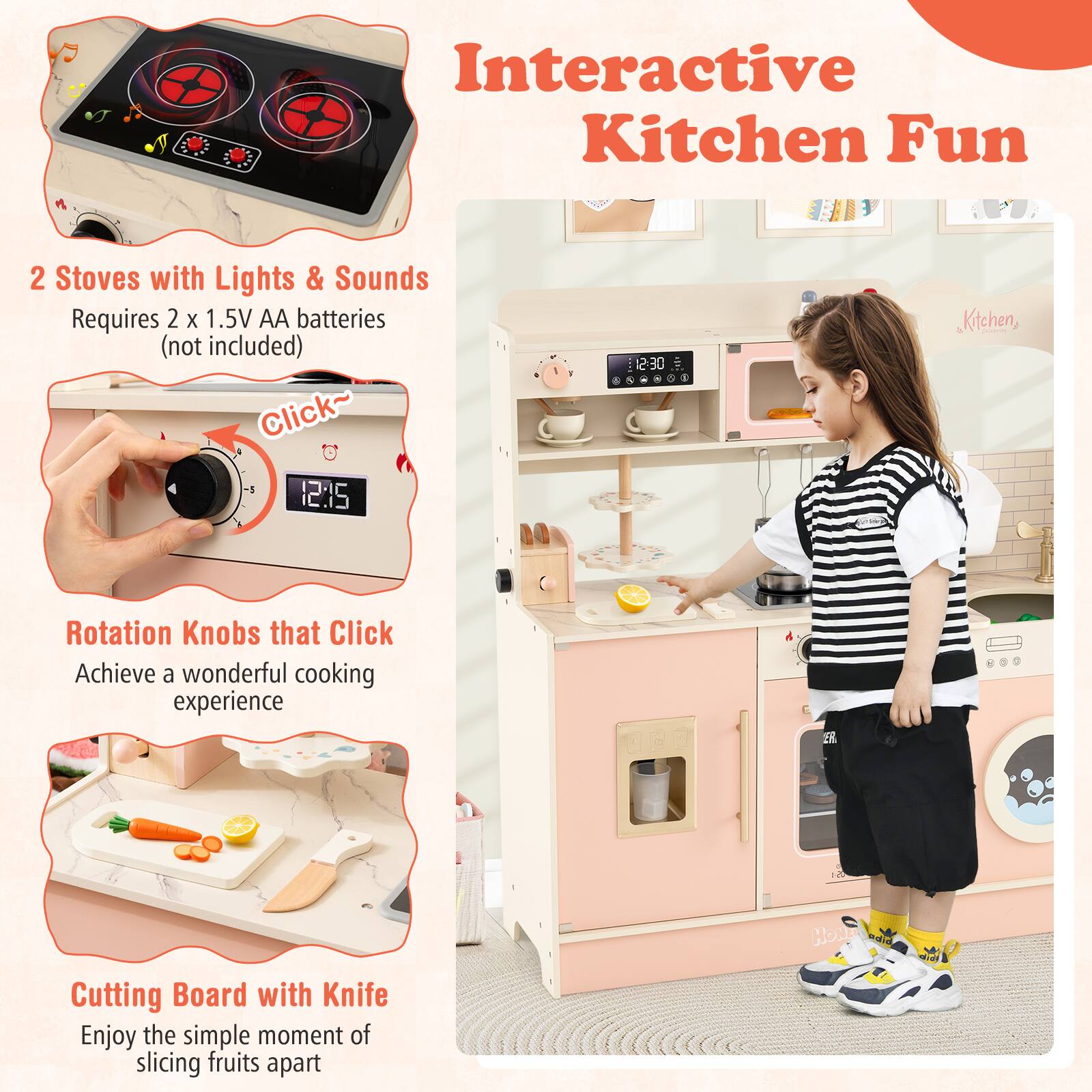 Interactive Kitchen Fun

2 Stoves with Lights & Sounds  
Requires 2 x 1.5V AA batteries (not included)

Click~  
Rotation Knobs that Click  
Achieve a wonderful cooking experience

Cutting Board with Knife  
Enjoy the simple moment of slicing fruits apart