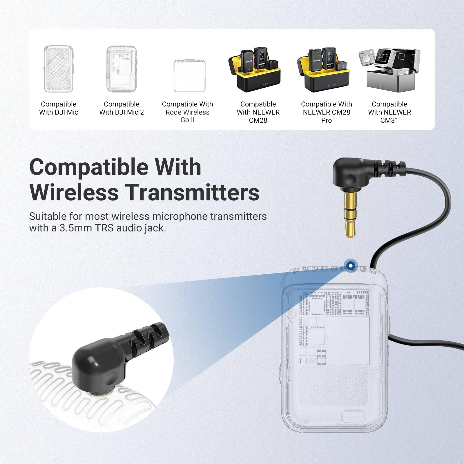 Compatible With DJI Mic  
Compatible With DJI Mic 2  
Compatible With Rode Wireless Go II  
Compatible With NEWEER CM28  
Compatible With NEWEER CM28 Pro  
Compatible With NEWEER CM31  

Compatible With Wireless Transmitters  
Suitable for most wireless microphone transmitters with a 3.5mm TRS audio jack.