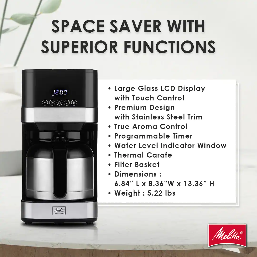 SPACE SAVER WITH SUPERIOR FUNCTIONS

- Large Glass LCD Display with Touch Control
- Premium Design with Stainless Steel Trim
- True Aroma Control
- Programmable Timer
- Water Level Indicator Window
- Thermal Carafe
- Filter Basket

Dimensions: 6.84" L x 8.36" W x 13.36" H
Weight: 5.22 lbs

Milk Melita