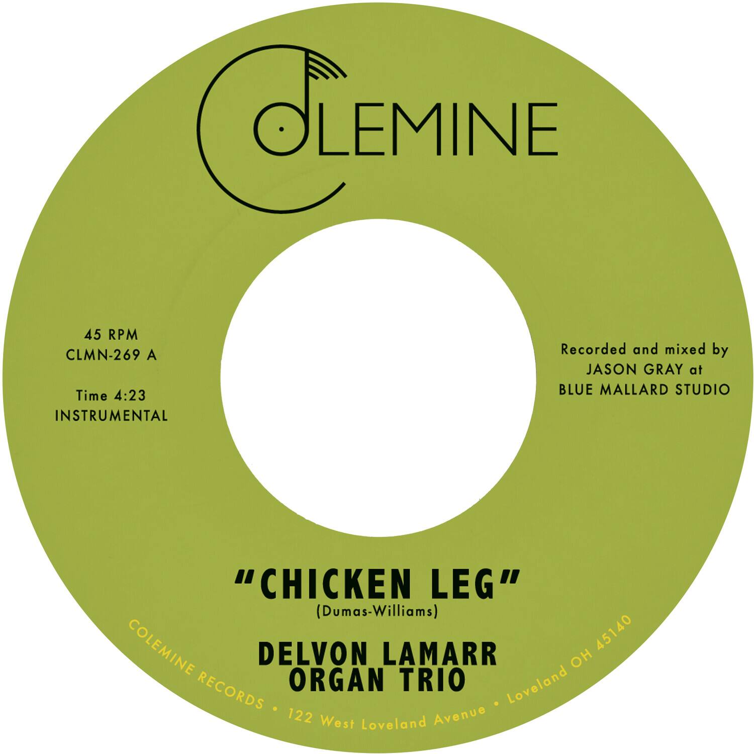 CLEMINE  
45 RPM  
CLMN-269 A  
Time 4:23  
INSTRUMENTAL  

Recorded and mixed by JASON GRAY at BLUE MALLARD STUDIO  

"CHICKEN LEG" (Dumas-Williams)  

COLEMINE RECORDS  
DELVON LAMARR ORGAN TRIO  
122 West Loveland Avenue  
Loveland OH 45140