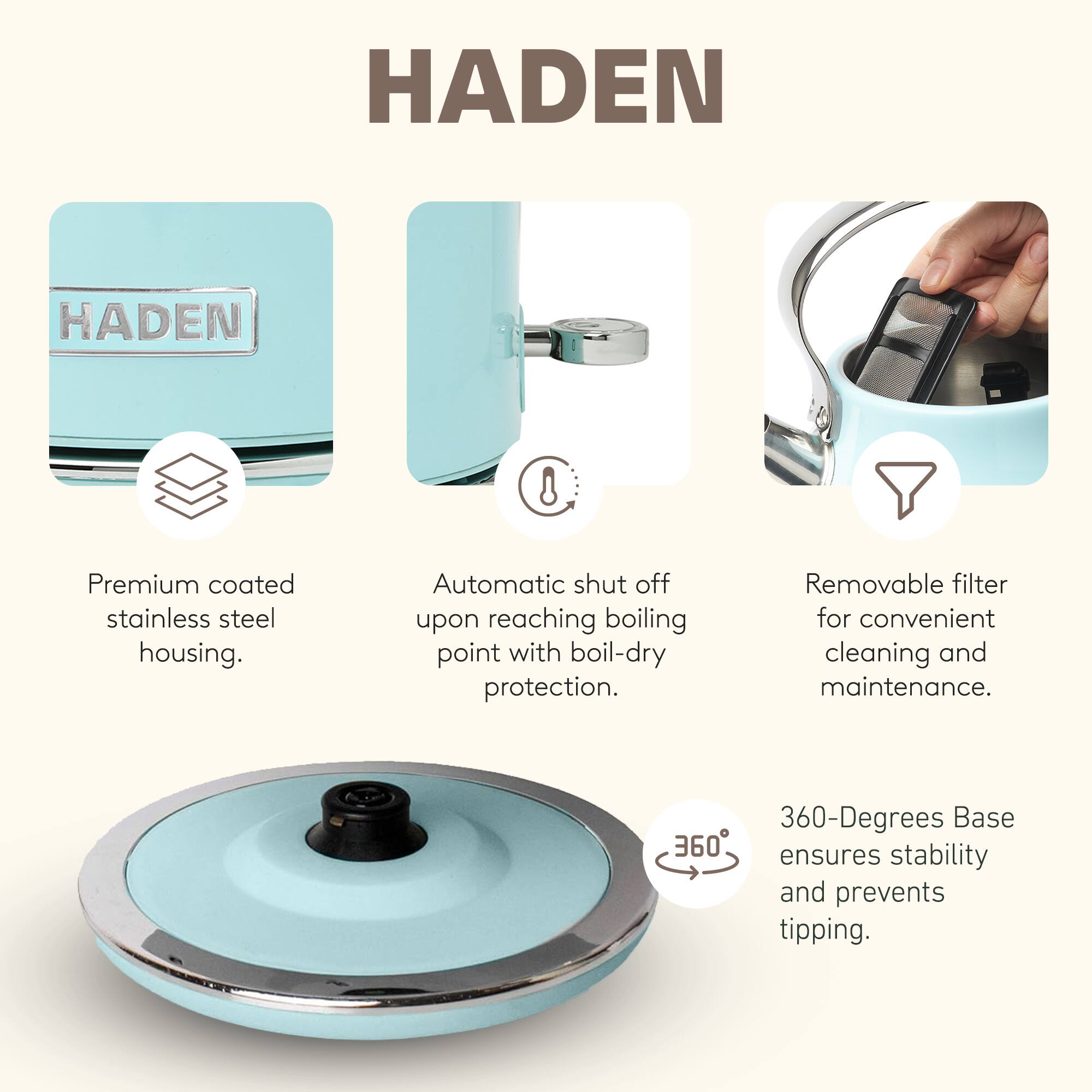 HADEN

Premium coated stainless steel housing.  
Automatic shut off upon reaching boiling point with boil-dry protection.  
Removable filter for convenient cleaning and maintenance.  
360-Degrees Base ensures stability and prevents tipping.