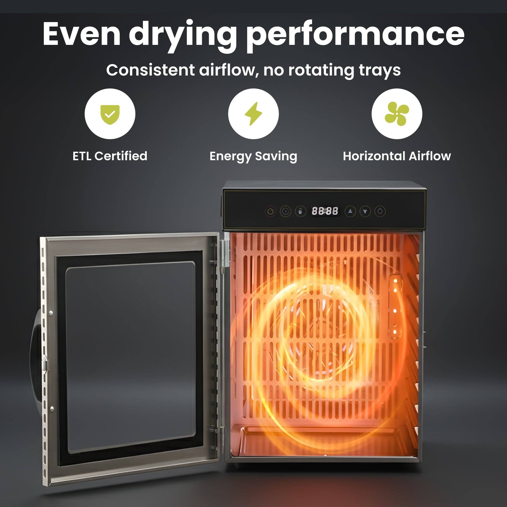 Even drying performance  
Consistent airflow, no rotating trays  

ETL Certified  
Energy Saving  
Horizontal Airflow  

8888