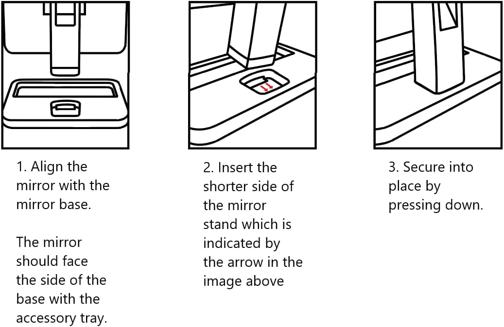 1. Align the mirror with the mirror base.  
   The mirror should face the side of the base with the accessory tray.

2. Insert the shorter side of the mirror stand which is indicated by the arrow in the image above.

3. Secure into place by pressing down.