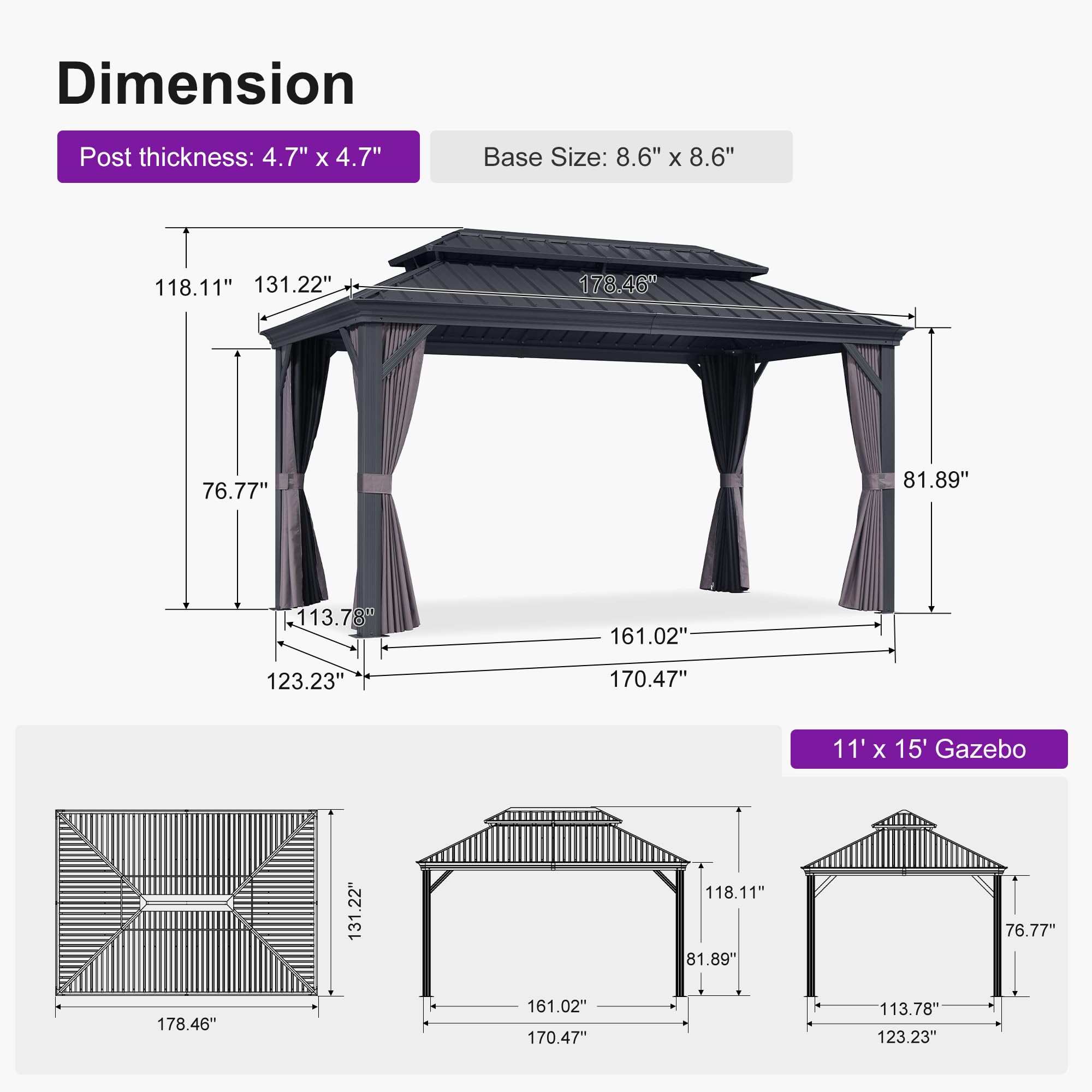 Dimension  
Post thickness: 4.7" x 4.7"  
Base Size: 8.6" x 8.6"  

118.11"  
131.22"  
178.46"  
76.77"  
81.89"  
113.78"  
161.02"  
123.23"  
170.47"  

11' x 15' Gazebo  
131.22"  
118.11"  
81.89"  
76.77"  
178.46"  
161.02"  
170.47"  
113.78"  
123.23"