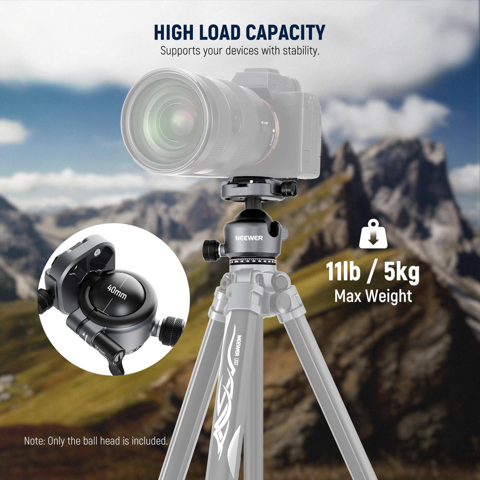 HIGH LOAD CAPACITY  
Supports your devices with stability.  

NEEWER 40mm  
Note: Only the ball head is included.  

11lb / 5kg  
Max Weight