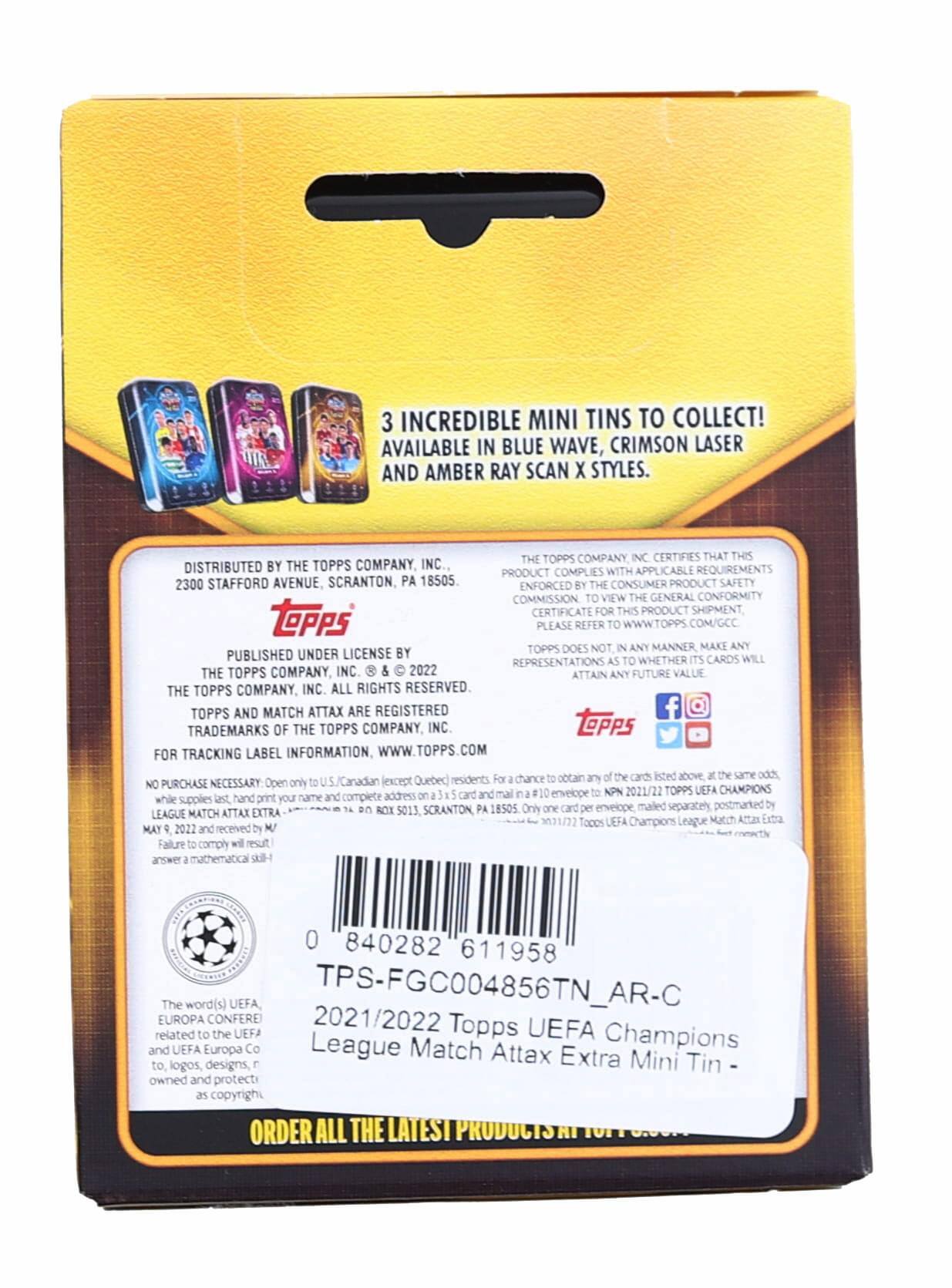 3 Incredible Mini Tins to Collect! Available in Blue Wave, Crimson Laser and Amber Ray Scan X Styles.

Distributed by the Topps Company, Inc., 2300 Stafford Avenue, Scranton, PA 18505.

Topps Company Certifies that this product complies with applicable requirements enforced by the Consumer Product Safety Commission. To view the General Conformity Certificate for this product shipment, please refer to www.topps.com/gcc.

Topps does not, in any manner, make any representations as to whether its cards will attain any future value. The Topps Company, Inc. All rights reserved. Topps and Match Attax are registered trademarks of the Topps Company, Inc.

For tracking label information, www.topps.com

No purchase necessary. Open only to U.S. and Canadian (except Quebec) residents. While supplies last, hand-print your name and complete address on a 3" x 5" card. Mail to: NPN 2021/22 Topps UEFA Champions League Match Attax Extra, P.O. Box 5013, Scranton, PA 18505. Only one card per envelope, mailed separately, postmarked by May 9, 