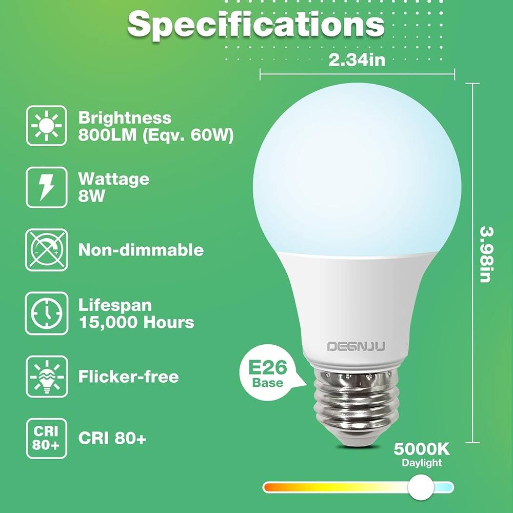 Specifications  
Brightness: 800LM (Eqv. 60W)  
Wattage: 8W  
Non-dimmable  
Lifespan: 15,000 Hours  
Flicker-free  
CRI: 80+  
Base: E26  
Color Temperature: 5000K Daylight  
Dimensions: 2.34in (Diameter) x 3.98in (Height)