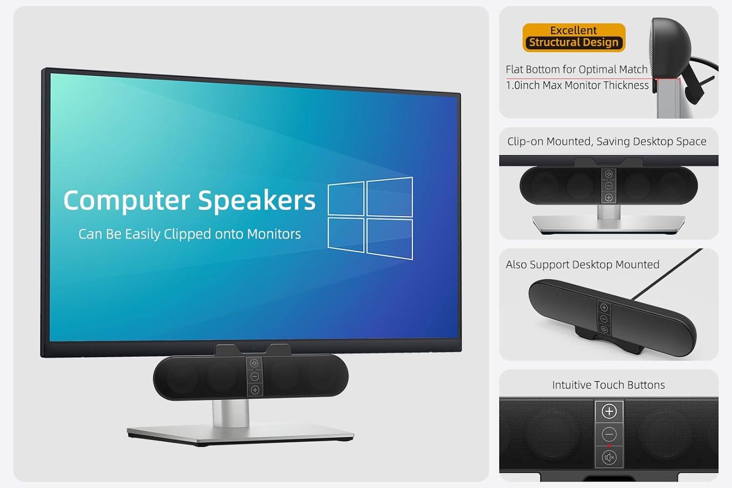 Computer Speakers  
Can Be Easily Clipped onto Monitors  

Excellent Structural Design  
Flat Bottom for Optimal Match  
1.0inch Max Monitor Thickness  

Clip-on Mounted, Saving Desktop Space  

Also Support Desktop Mounted  

Intuitive Touch Buttons