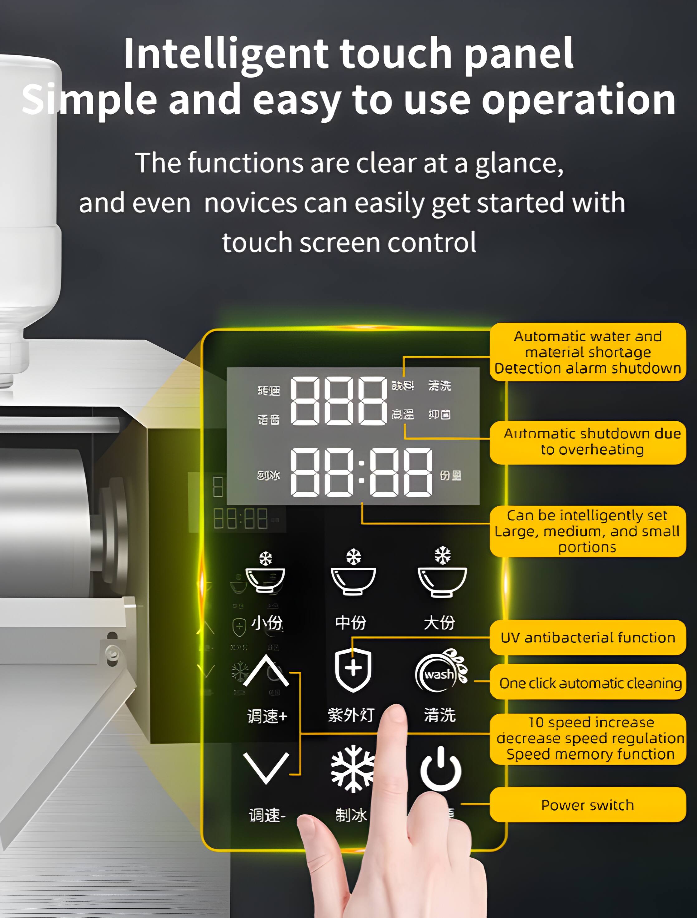 Intelligent touch panel  
Simple and easy to use operation  
The functions are clear at a glance, and even novices can easily get started with touch screen control  

Automatic water and material shortage  
Detection alarm shutdown  

Automatic shutdown due to overheating  

Can be intelligently set  
Large, medium, and small portions  

UV antibacterial function  
One click automatic cleaning  

10 speed increase decrease speed regulation  
Speed memory function  

Power switch
