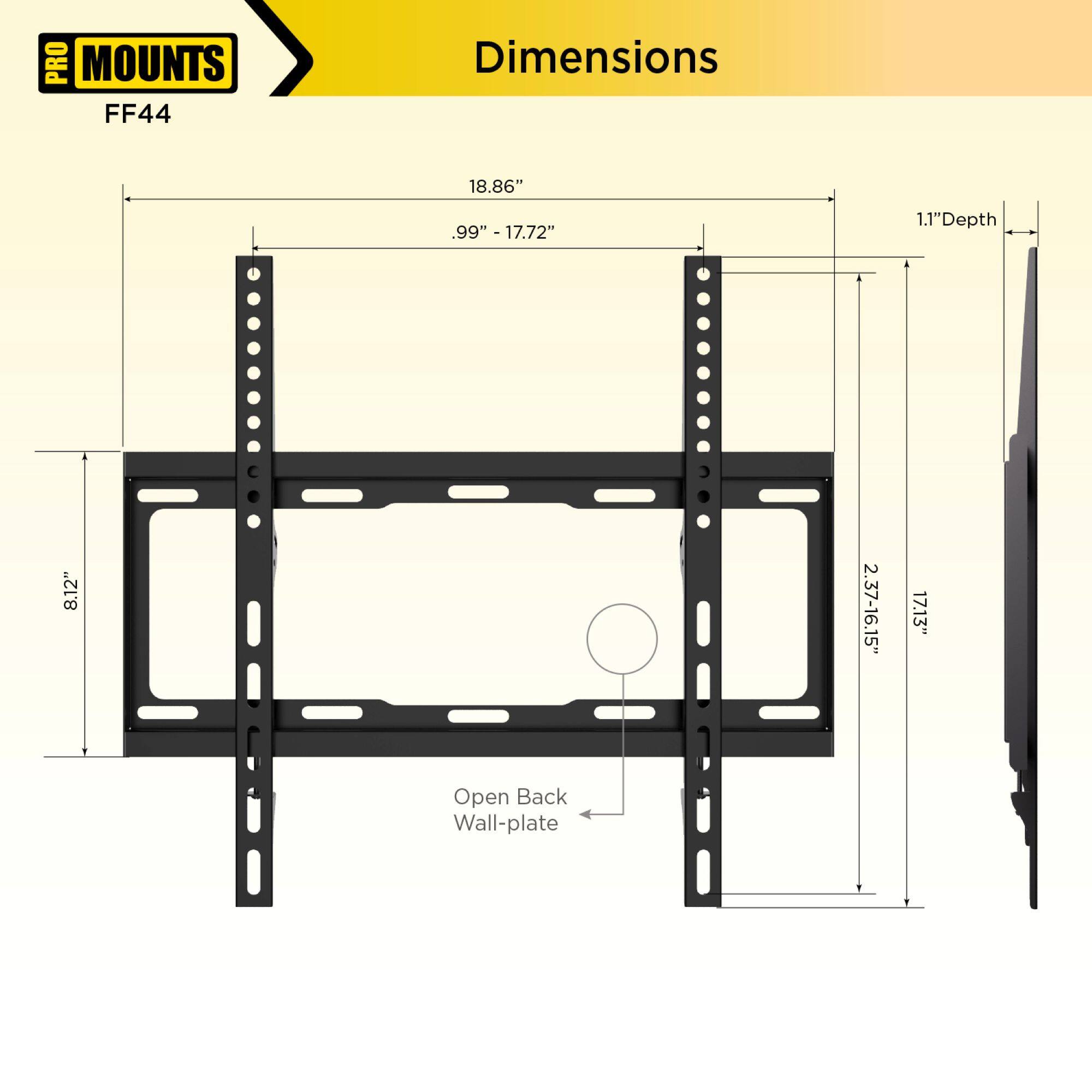 PRO MOUNTS  
FF44  

Dimensions  

- Width: 18.86"  
- Height: 8.12"  
- Depth: 1.1"  
- Open Back Wall-plate  
- 99" - 17.72"  
- 2.37" - 16.15"  
- 17.13"