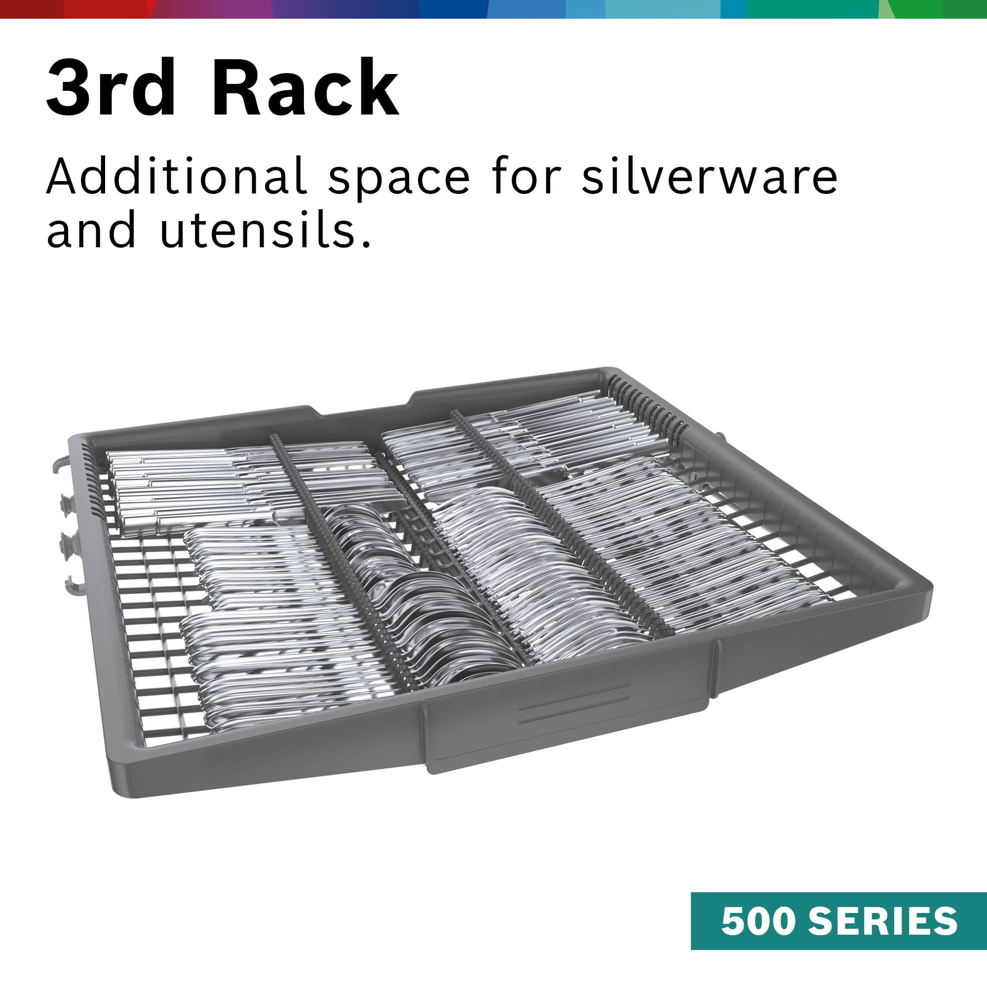 3rd Rack: Additional space for silverware and utensils. 500 SERIES