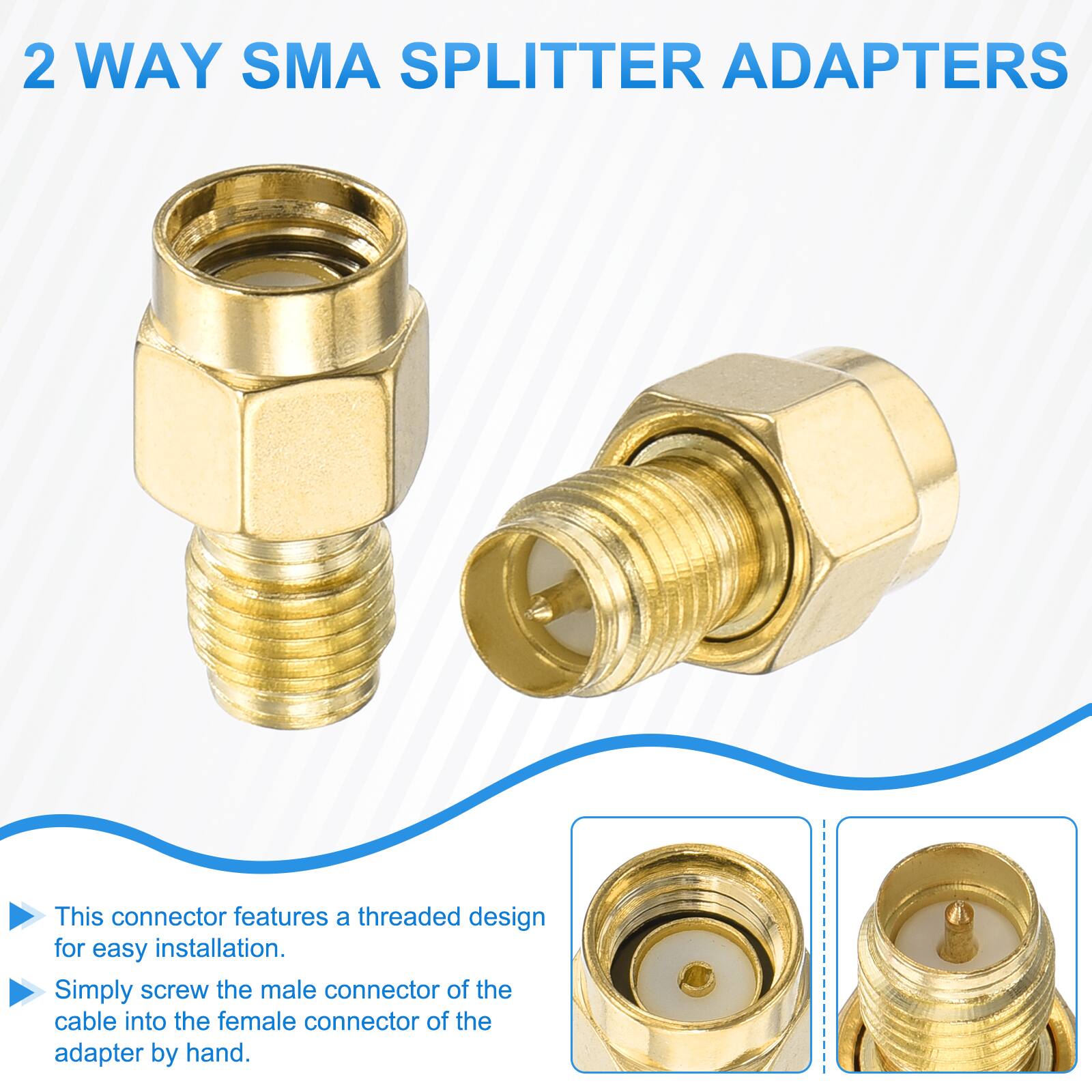 2 WAY SMA SPLITTER ADAPTERS

This connector features a threaded design for easy installation. Simply screw the male connector of the cable into the female connector of the adapter by hand.