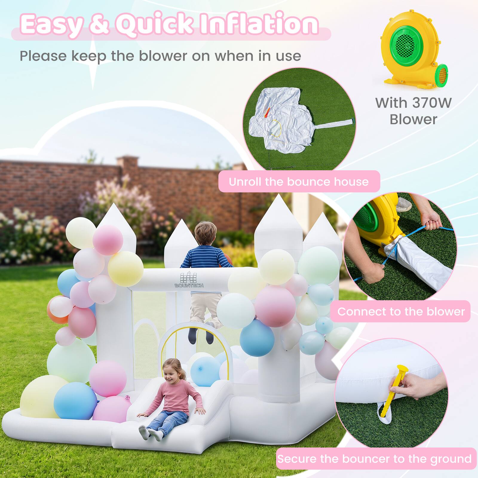 Easy & Quick Inflation  
Please keep the blower on when in use  
With 370W Blower  
Unroll the bounce house  
Connect to the blower  
Secure the bouncer to the ground