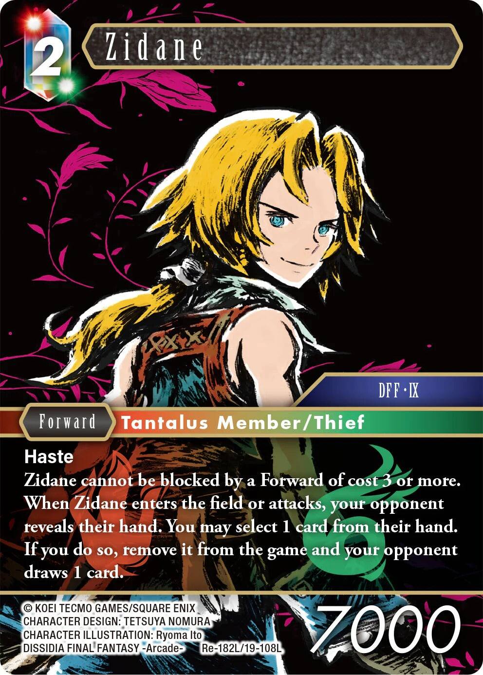 2 Zidane  
DFF IX  
Forward  
Tantalus Member/Thief  
Haste  
Zidane cannot be blocked by a Forward of cost 3 or more. When Zidane enters the field or attacks, your opponent reveals their hand. You may select 1 card from their hand. If you do so, remove it from the game and your opponent draws 1 card.  

© KOEI TECMO GAMES/SQUARE ENIX  
CHARACTER DESIGN: TETSUYA NOMURA  
DISSIDIA CHARACTER FINAL ILLUSTRATION: FANTASY -Arcade- Ryoma Ito  
Re-182L/19-108L  
7000