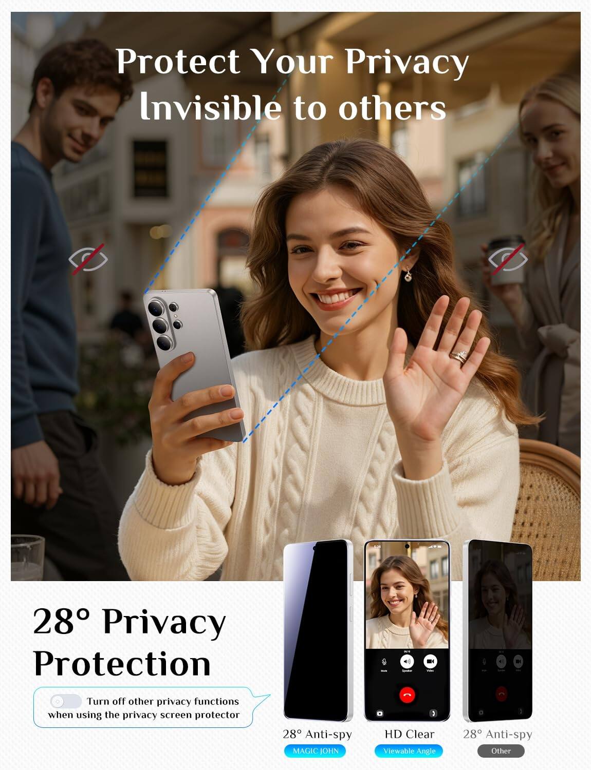 Protect Your Privacy Invisible to others

28° Privacy Protection

Turn off other privacy functions when using the privacy screen protector

28° Anti-spy
HD Clear
Viewable Angle
28° Anti-spy
Other