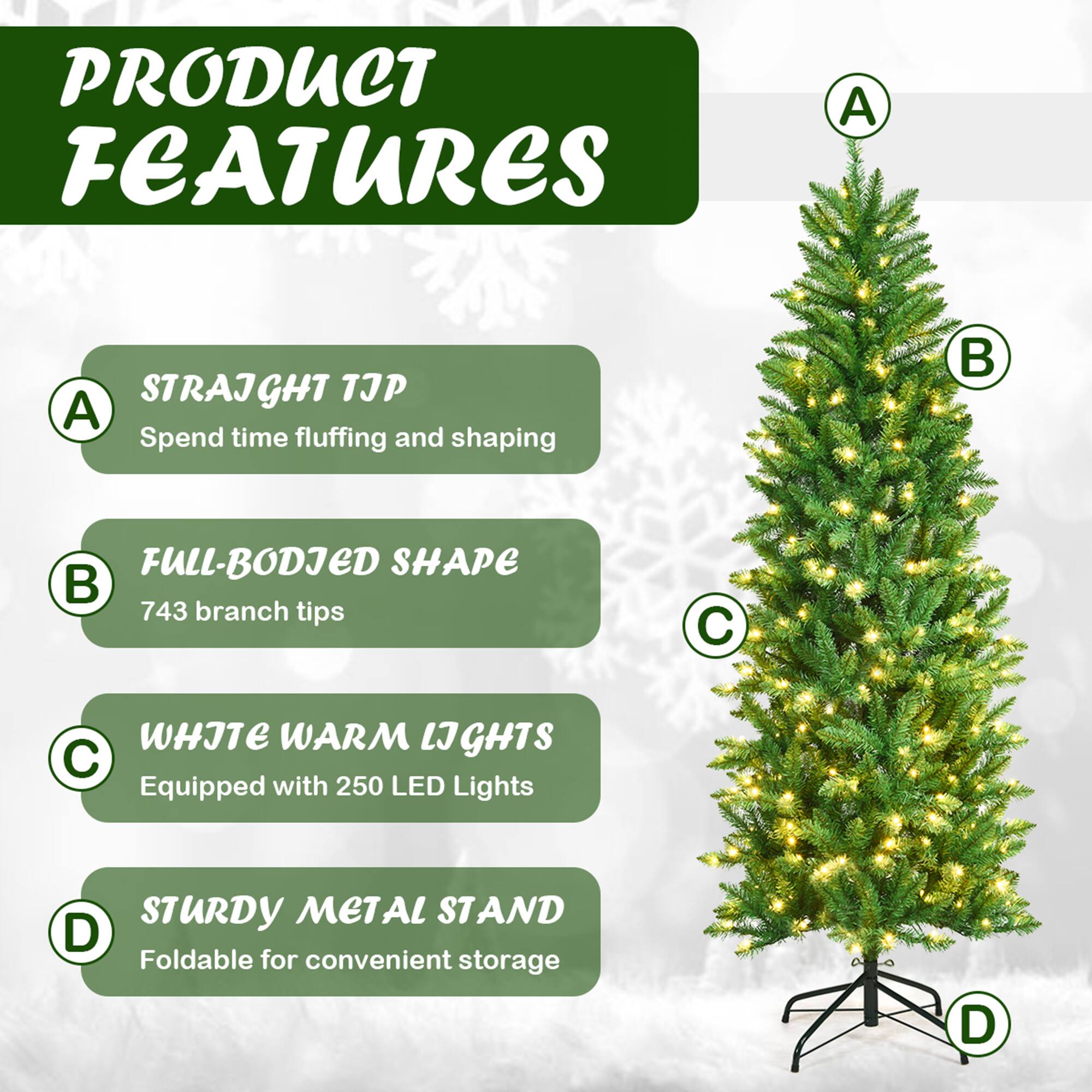 PRODUCT FEATURES

A. STRAIGHT TIP  
Spend time fluffing and shaping

B. FULL-BODIED SHAPE  
743 branch tips

C. WHITE WARM LIGHTS  
Equipped with 250 LED Lights

D. STURDY METAL STAND  
Foldable for convenient storage