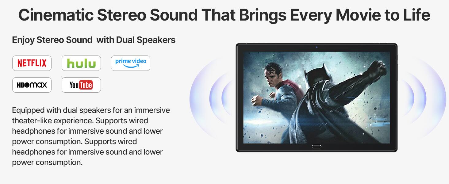 Cinematic Stereo Sound That Brings Every Movie to Life

Enjoy Stereo Sound with Dual Speakers

NETFLIX hulu prime video HBOMAX You Tube

Equipped with dual speakers for an immersive theater-like experience. Supports wired headphones for immersive sound and lower power consumption.