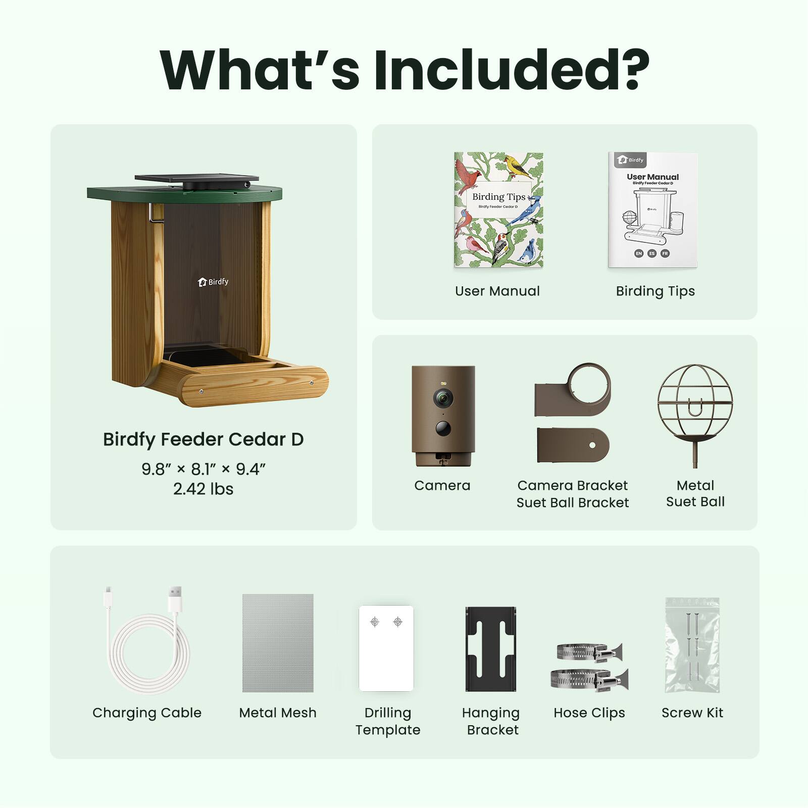 What's Included?

- Birdfy Feeder Cedar D
  - 9.8" x 8.1" x 9.4"
  - 2.42 lbs

- User Manual
- Birding Tips

- Camera
- Camera Bracket
- Suet Ball Bracket
- Metal Suet Ball

- Charging Cable
- Metal Mesh
- Drilling Template
- Hanging Bracket
- Hose Clips
- Screw Kit