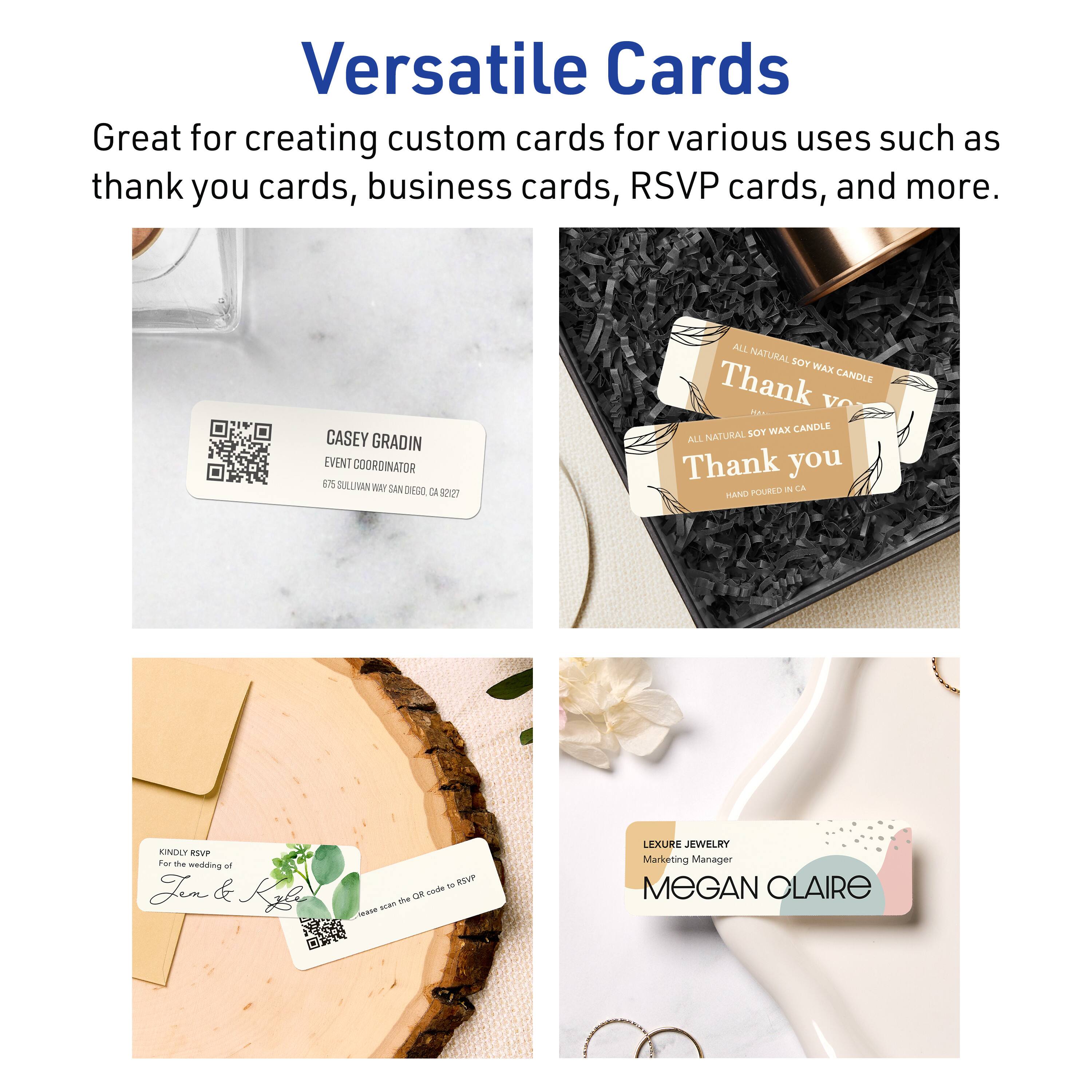 Versatile Cards

Great for creating custom cards for various uses such as thank you cards, business cards, RSVP cards, and more.

CASEY GRADIN  
EVENT COORDINATOR  
675 SULLIVAN WAY SAN DIEGO, CA 92127

ALL NATURAL SOY WAX CANDLE  
Thank you  
ALL NATURAL SOY WAX CANDLE  
HAND POURED IN CA

KINDLY RSVP  
For the wedding of  
Jen & Kla  
Please scan the QR code to RSVP

LEXURE JEWELRY  
Marketing Manager  
MEGAN CLAIRE