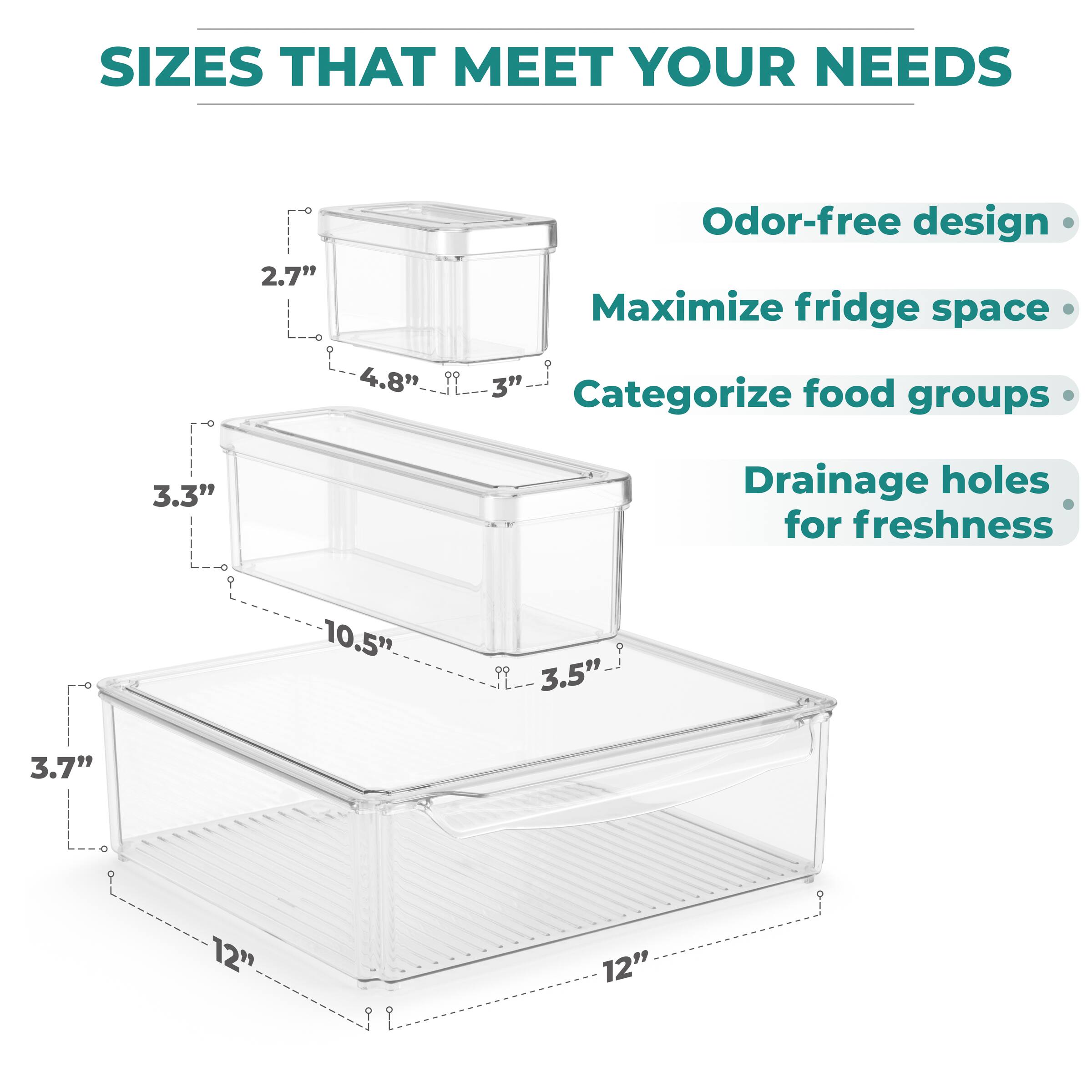 SIZES THAT MEET YOUR NEEDS

- 2.7" x 4.8" x 3"
- 3.3" x 10.5" x 3.5"
- 3.7" x 12" x 12"

Odor-free design
Maximize fridge space
Categorize food groups
Drainage holes for freshness