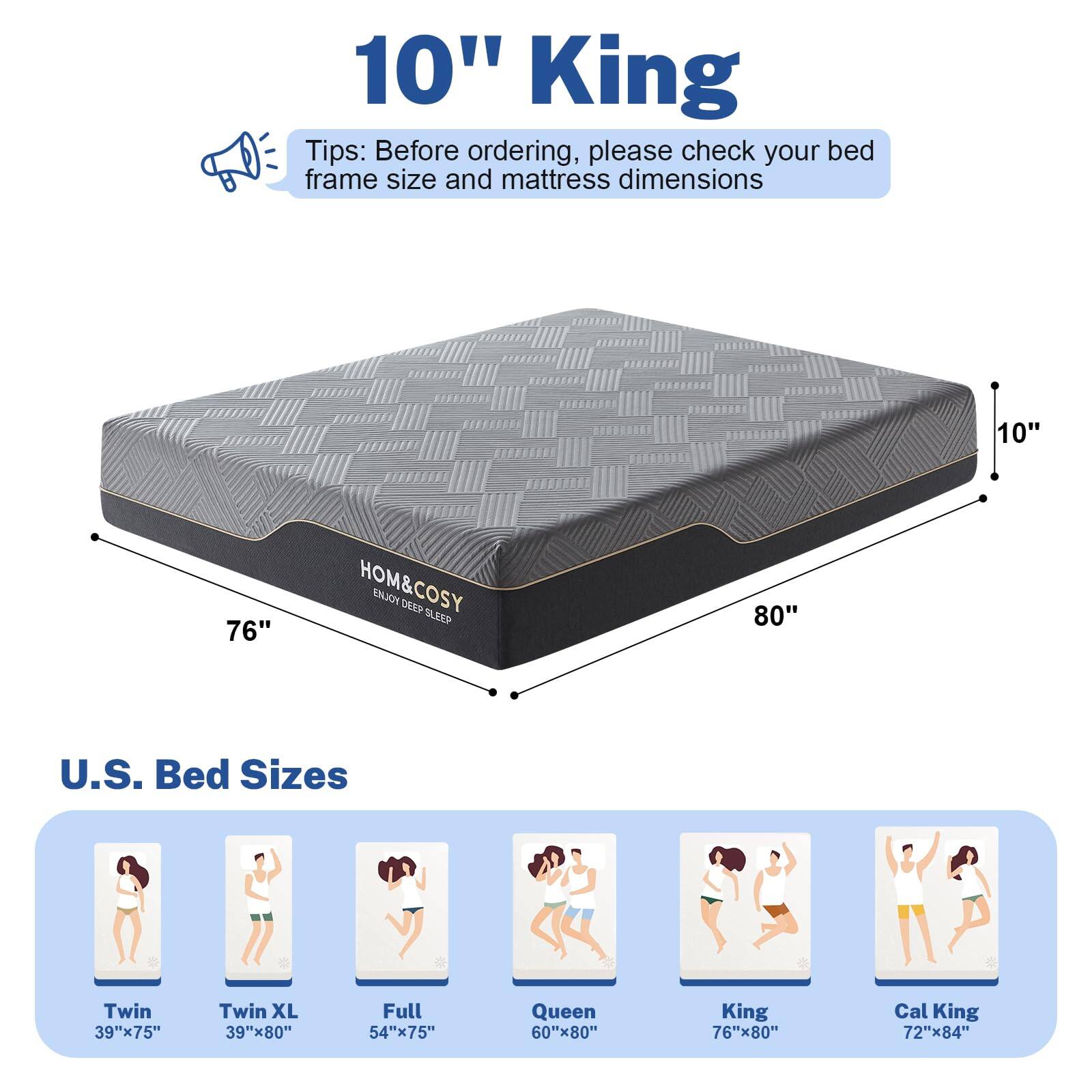 10" King

Tips: Before ordering, please check your bed frame size and mattress dimensions

U.S. Bed Sizes

- Twin: 39"x75"
- Twin XL: 39"x80"
- Full: 54"x75"
- Queen: 60"x80"
- King: 76"x80"
- Cal King: 72"x84"