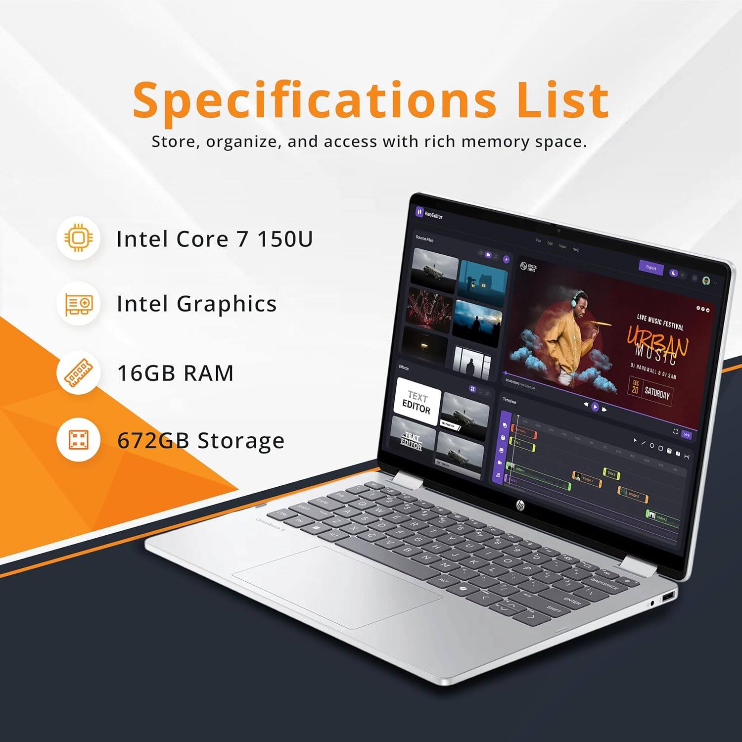 Specifications List  
Store, organize, and access with rich memory space.  

- Intel Core 7 150U  
- Intel Graphics  
- 16GB RAM  
- 672GB Storage  

TEXT EDITOR  
LIVE MUSIC FESTIVAL  
URBAN MUSIC  
2023  
SATURDAY
